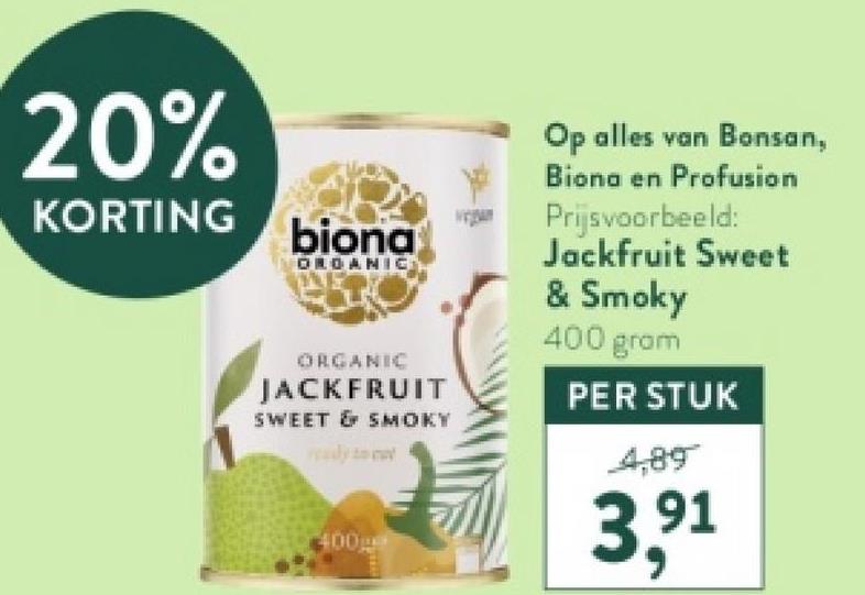 20%
KORTING
biona
ORGANIC
ORGANIC
JACKFRUIT
SWEET & SMOKY
400
Op alles van Bonsan,
Biona en Profusion
Prijsvoorbeeld:
Jackfruit Sweet
& Smoky
400 gram
PER STUK
4,89
3,91