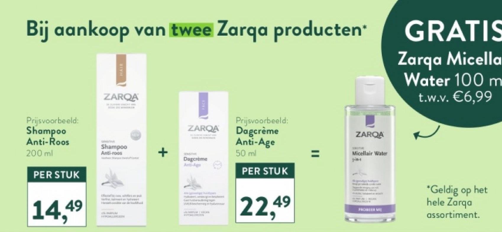Bij aankoop van twee Zarqa producten*
HAIR
GRATIS
Zarqa Micella
Water 100 m
t.w.v. €6,99
Prijsvoorbeeld:
Shampoo
Anti-Roos
200 ml
PER STUK
ZARQA
Shampoo
Anti-roo
14,49
HEROALLERGEEN
+
ZARQA
Dagcrème
Anti-Ago
Prijsvoorbeeld:
Dagcrème
Anti-Age
50 ml
PER STUK
ZARQA
Micellair Water
Wang en byakarta
22,49
HIGH
FRONTER ME
*Geldig op het
hele Zarqa
assortiment.