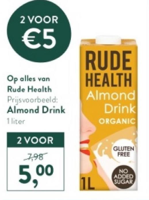 2 VOOR
€5
RUDE
Op alles van HEALTH
Rude Health
Prijsvoorbeeld:
Almond Drink
1 liter
2 VOOR
7,98
5,00
Almond
Drink
ORGANIC
1L
GLUTEN
FREE
NO
ADDED
SUGAR