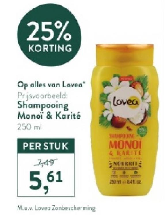 25%
KORTING
Op alles van Lovea*
Prijsvoorbeeld:
Shampooing
Monoi & Karité
250 ml
PER STUK
7,49
5,61
M.u.v. Lovea Zonbescherming
Lovea
SHAMPOOING
MONOI
& KARITE
NOURRIT
12
250 ml 84oz
917