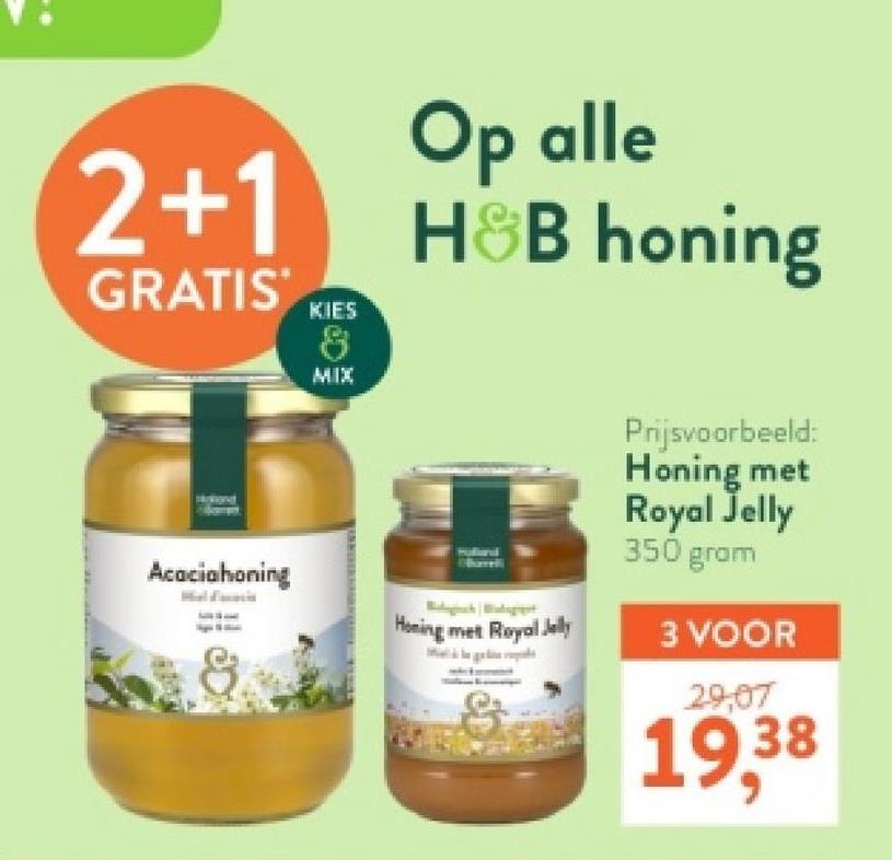 2+1
GRATIS
KIES
8
MIX
Op alle
H&B honing
Prijsvoorbeeld:
Honing met
Royal Jelly
350 gram
Acaciahoning
Honing met Royal Jelly
3 VOOR
29,07
19,38