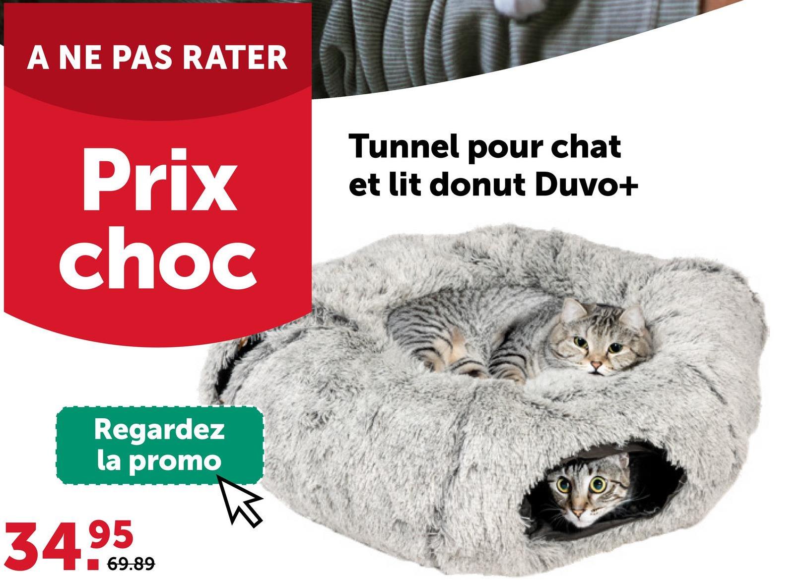 A NE PAS RATER
Prix
choc
Tunnel pour chat
et lit donut Duvo+
Regardez
la promo
34.95
69.89