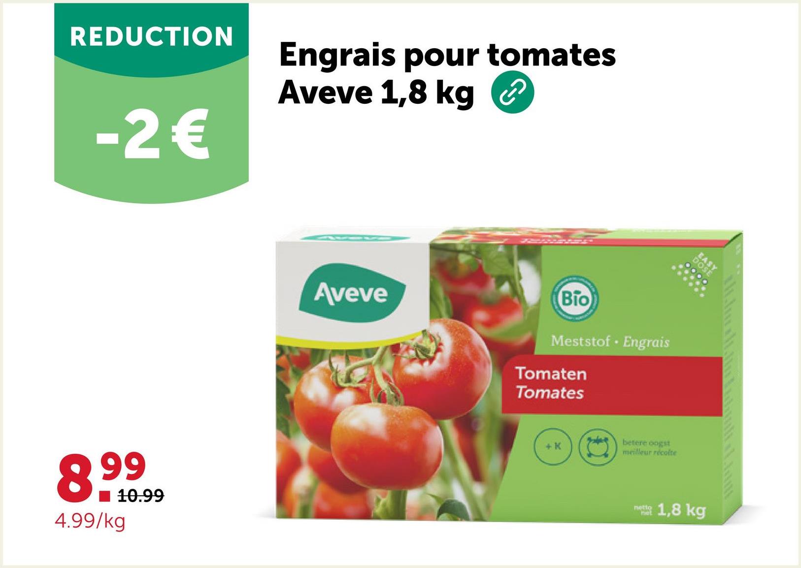 REDUCTION
-2€
Engrais pour tomates
Aveve 1,8 kg
8.99
4.99/kg
10.99
Aveve
Bio
Meststof Engrais
Tomaten
Tomates
+ K
betere oogst
meilleur récolte
netio
Pet
EASY
DOSE
1,8 kg