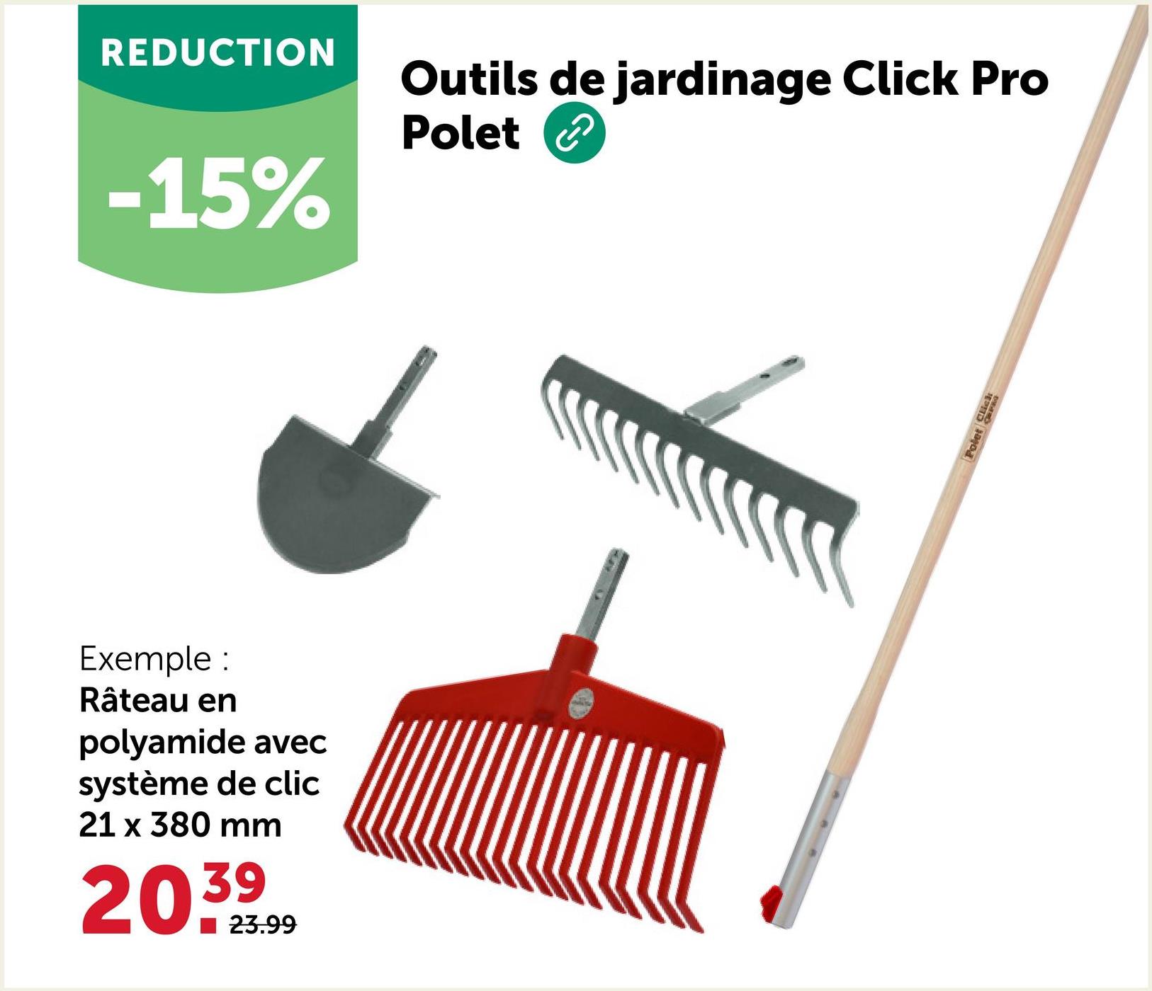 REDUCTION
-15%
Outils de jardinage Click Pro
Polet
Exemple:
Râteau en
polyamide avec
système de clic
21 x 380 mm
20.39
23.99
Polet Click