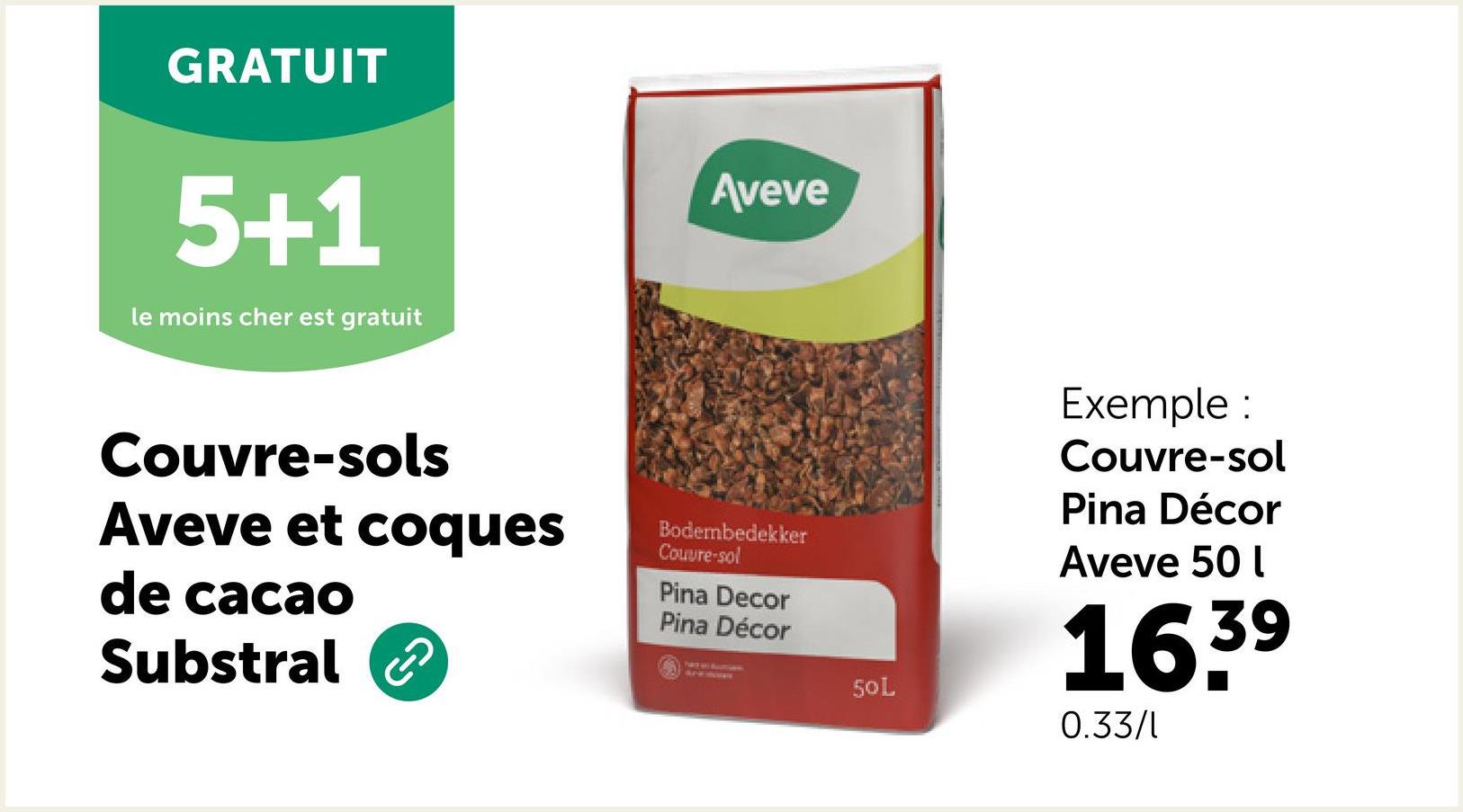 GRATUIT
5+1
le moins cher est gratuit
Aveve
Couvre-sols
Aveve et coques
de cacao
Substral
Bodembedekker
Couvre-sol
Pina Decor
Pina Décor
50L
Exemple :
Couvre-sol
Pina Décor
Aveve 50 l
16.39
0.33/1
