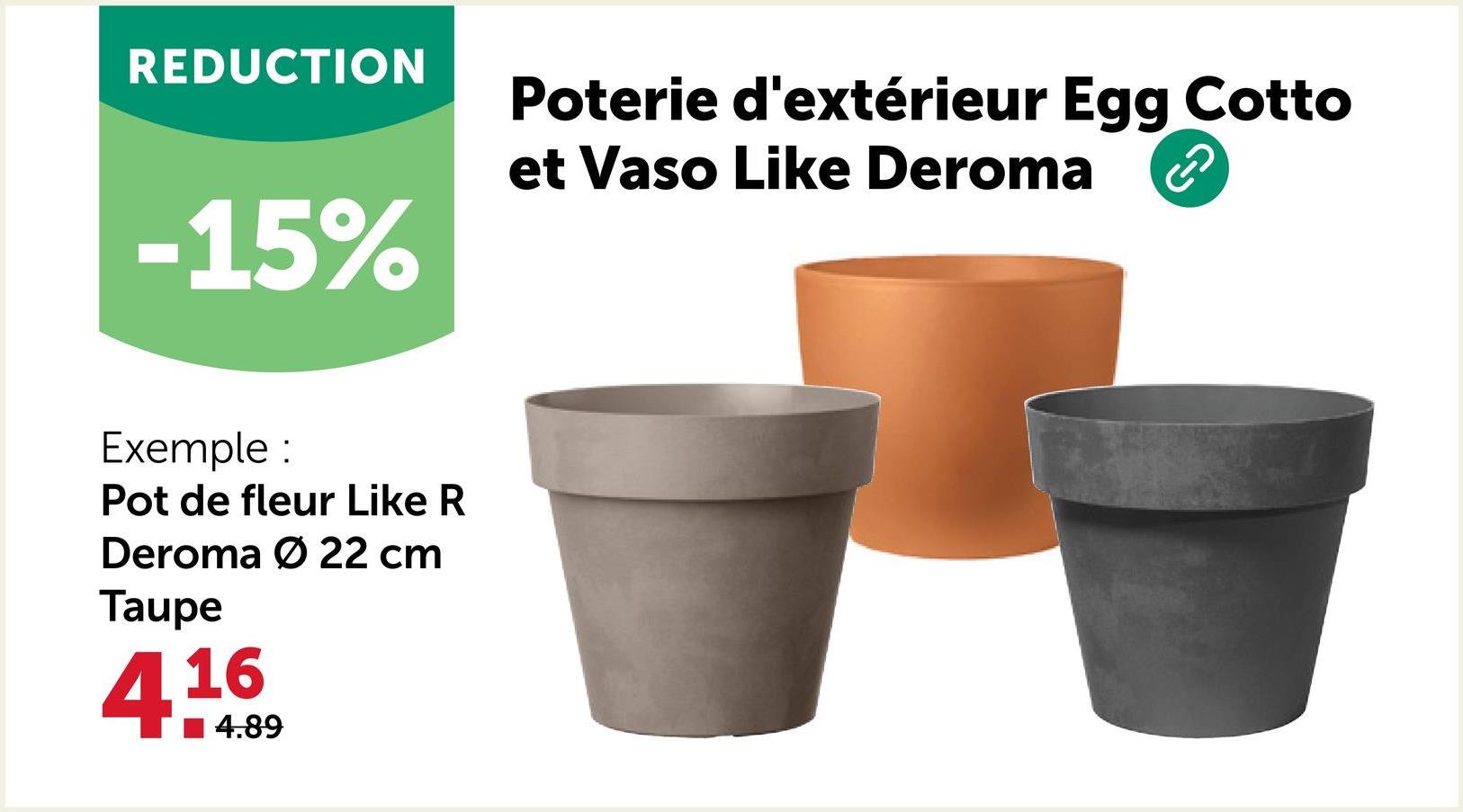 REDUCTION
-15%
Exemple :
Pot de fleur Like R
Deroma Ø 22 cm
Taupe
416
4.89
Poterie d'extérieur Egg Cotto
et Vaso Like Deroma
A
