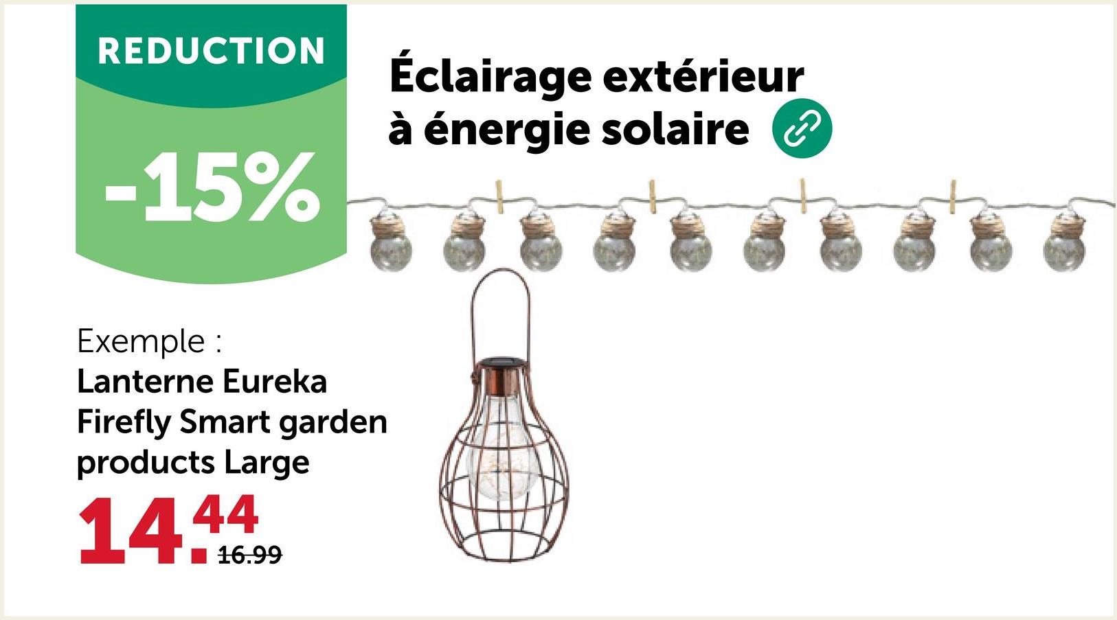 REDUCTION
-15%
Exemple :
Lanterne Eureka
Firefly Smart garden
products Large
14.4
16.99
Éclairage extérieur
à énergie solaire
