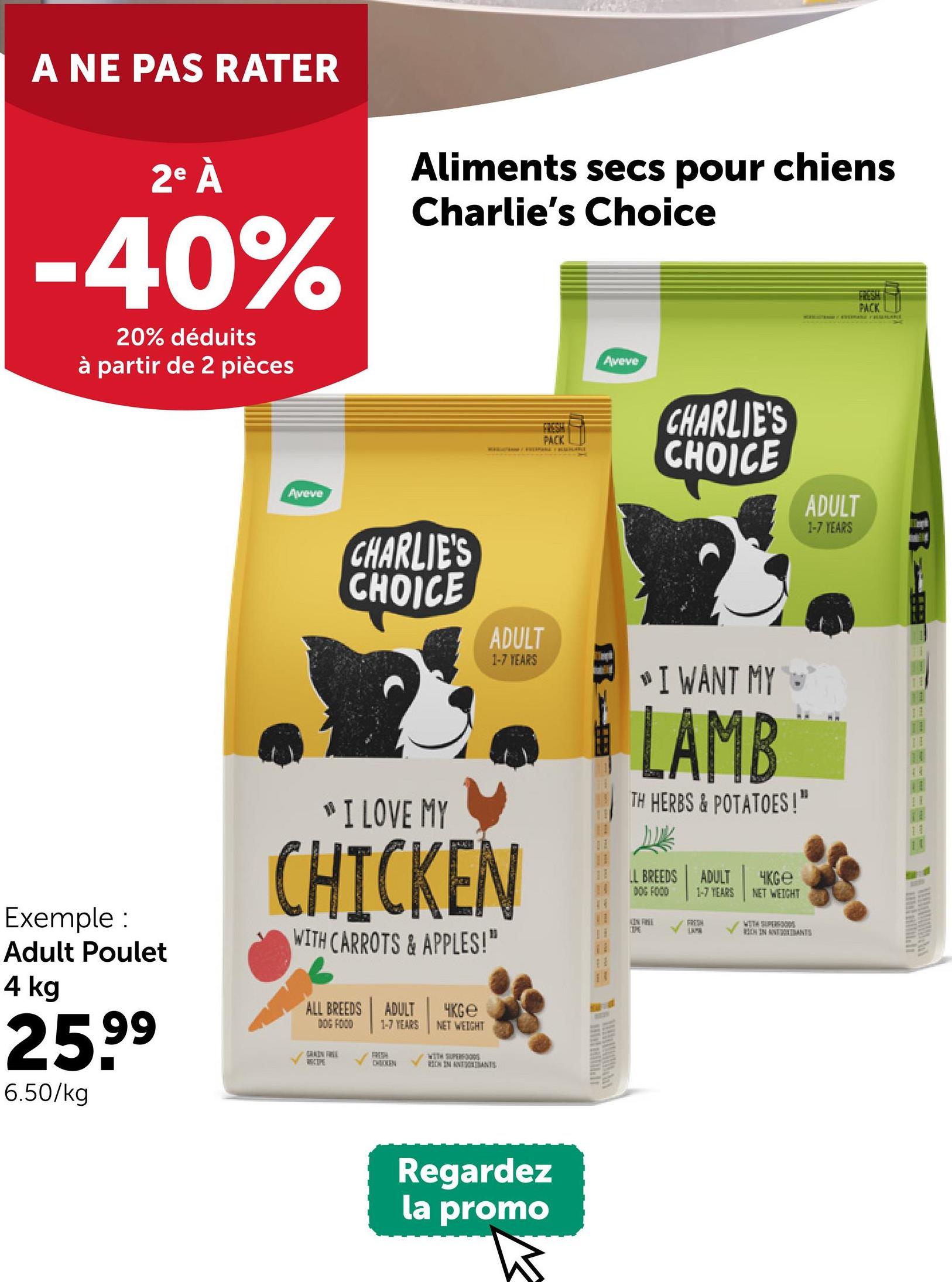 A NE PAS RATER
2e À
-40%
20% déduits
à partir de 2 pièces
Aliments secs pour chiens
Charlie's Choice
Aveve
FRESH
PACK
Aveve
CHARLIE'S
CHOICE
ADULT
1-7 YEARS
FRESH
PACK
CHARLIE'S
CHOICE
ADULT
1-7 YEARS
Exemple :
Adult Poulet
4 kg
25.99
6.50/kg
"I LOVE MY
CHICKEN
WITH CARROTS & APPLES!"
ALL BREEDS
DOG FOOD
GRAIN FREE
RECIPE
ADULT
1-7 YEARS
FREEH
CHICKEN
чKGe
NET WEIGHT
WITH SUPERFOOD
REN IN ANTONIANS
IR
I WANT MY
LAMB
TH HERBS & POTATOES!"
LL BREEDS
DOG FOOD
ADULT
1-7 YEARS
Чксе
NET WEIGHT
KIN FREE
FRESH
WITH SUPERFOODS
TOPE
I
LAPA
RIEN IN ATTANTS
Regardez
la promo