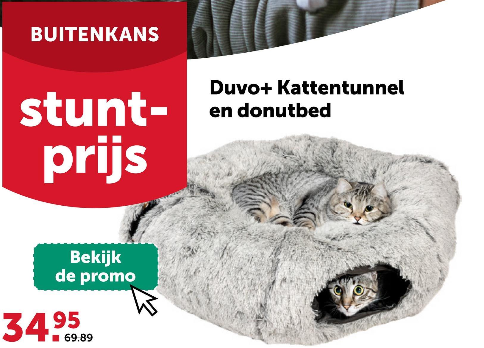 BUITENKANS
stunt-
prijs
Duvo+ Kattentunnel
en donutbed
Bekijk
de promo
34.95
69.89