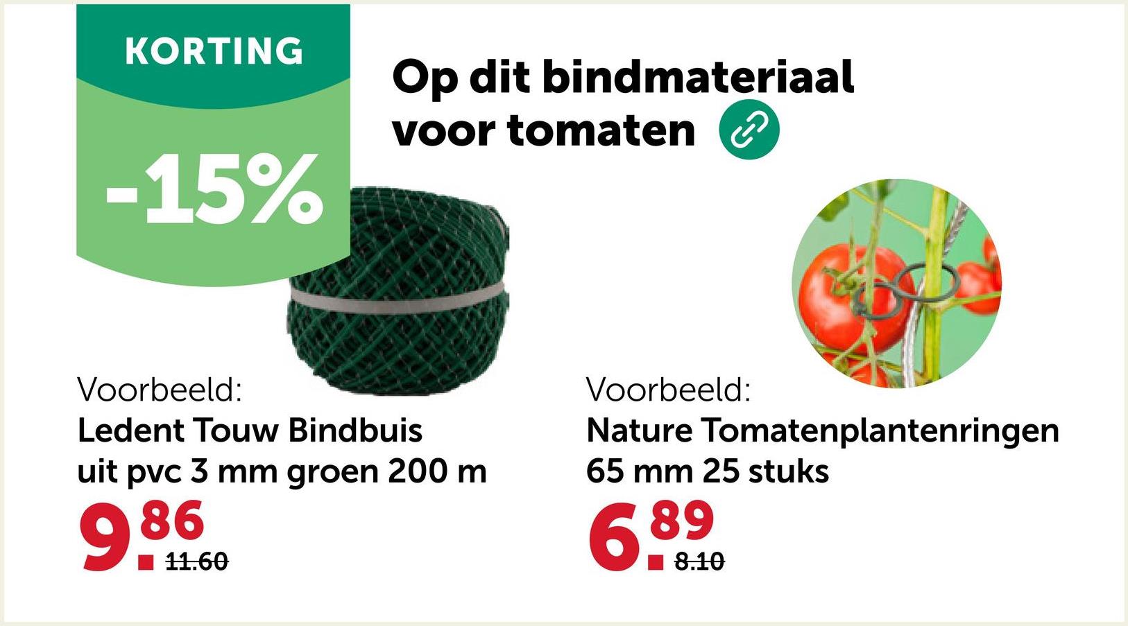 KORTING
Op dit bindmateriaal
-15%
voor tomaten
Voorbeeld:
Ledent Touw Bindbuis
uit pvc 3 mm groen 200 m
986
11.60
Voorbeeld:
Nature Tomatenplantenringen
65 mm 25 stuks
6.89
8.10