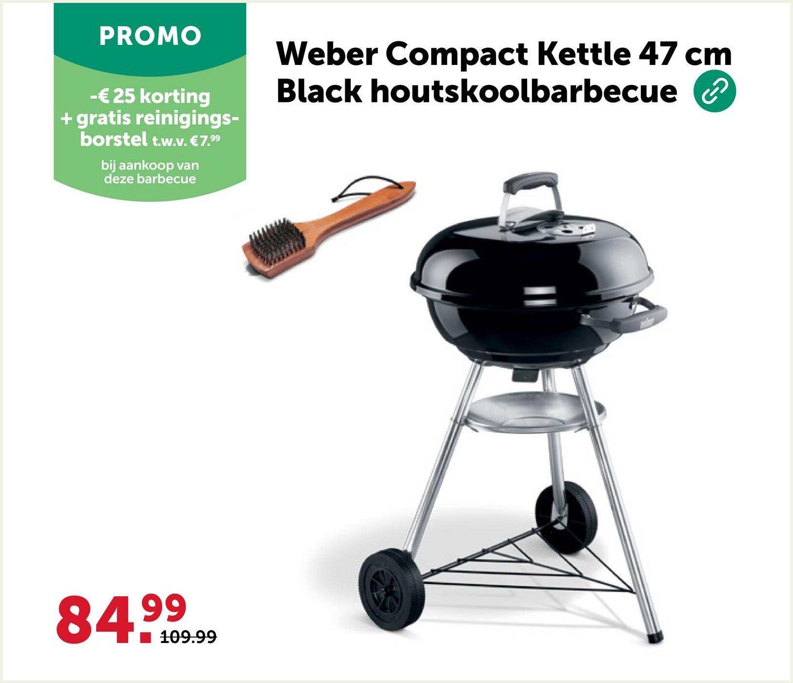 PROMO
-€25 korting
+ gratis reinigings-
borstel t.w.v. €7.99
bij aankoop van
deze barbecue
Weber Compact Kettle 47 cm
Black houtskoolbarbecue ②
84.99
109.99