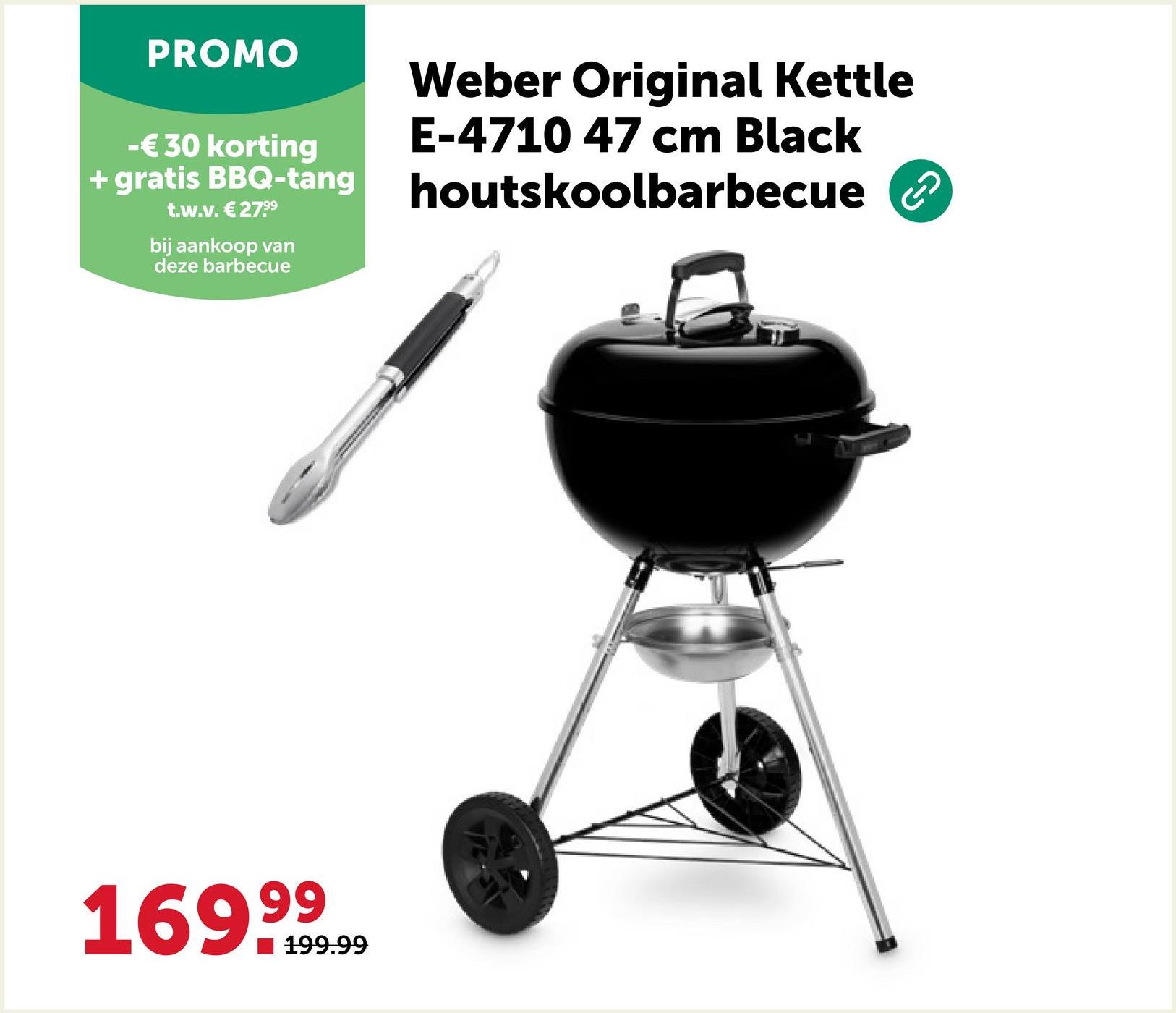 PROMO
-€ 30 korting
+ gratis BBQ-tang
t.w.v. € 279⁹
bij aankoop van
deze barbecue
Weber Original Kettle
E-4710 47 cm Black
houtskoolbarbecue ②
169.99
199.99