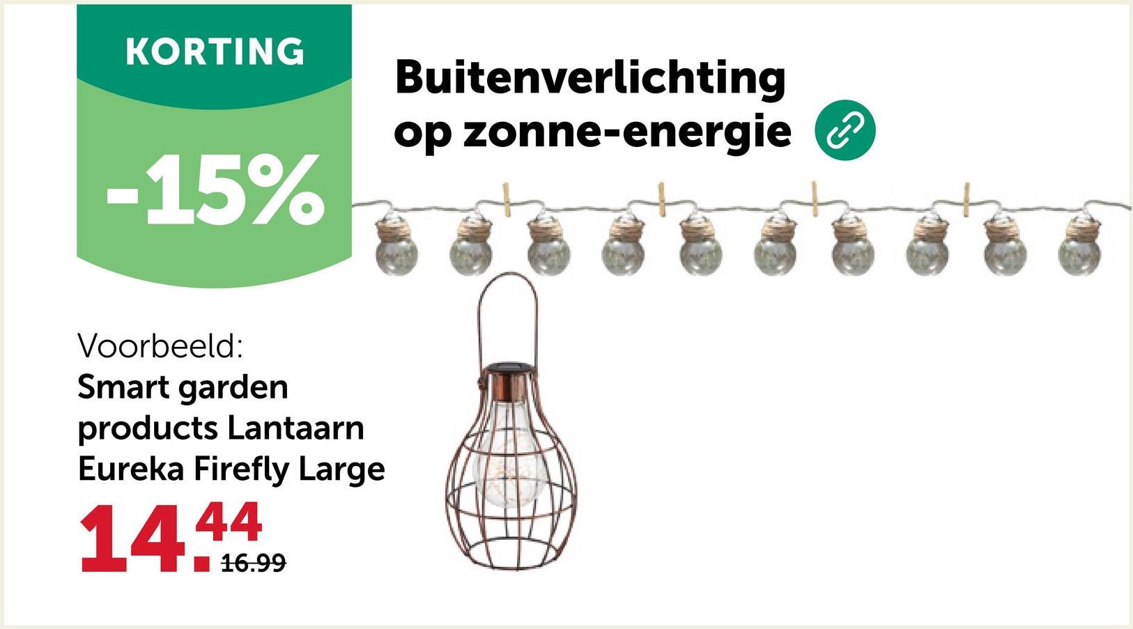 KORTING
-15%
Buitenverlichting
op zonne-energie ②
Voorbeeld:
Smart garden
products Lantaarn
Eureka Firefly Large
44
14.16.99