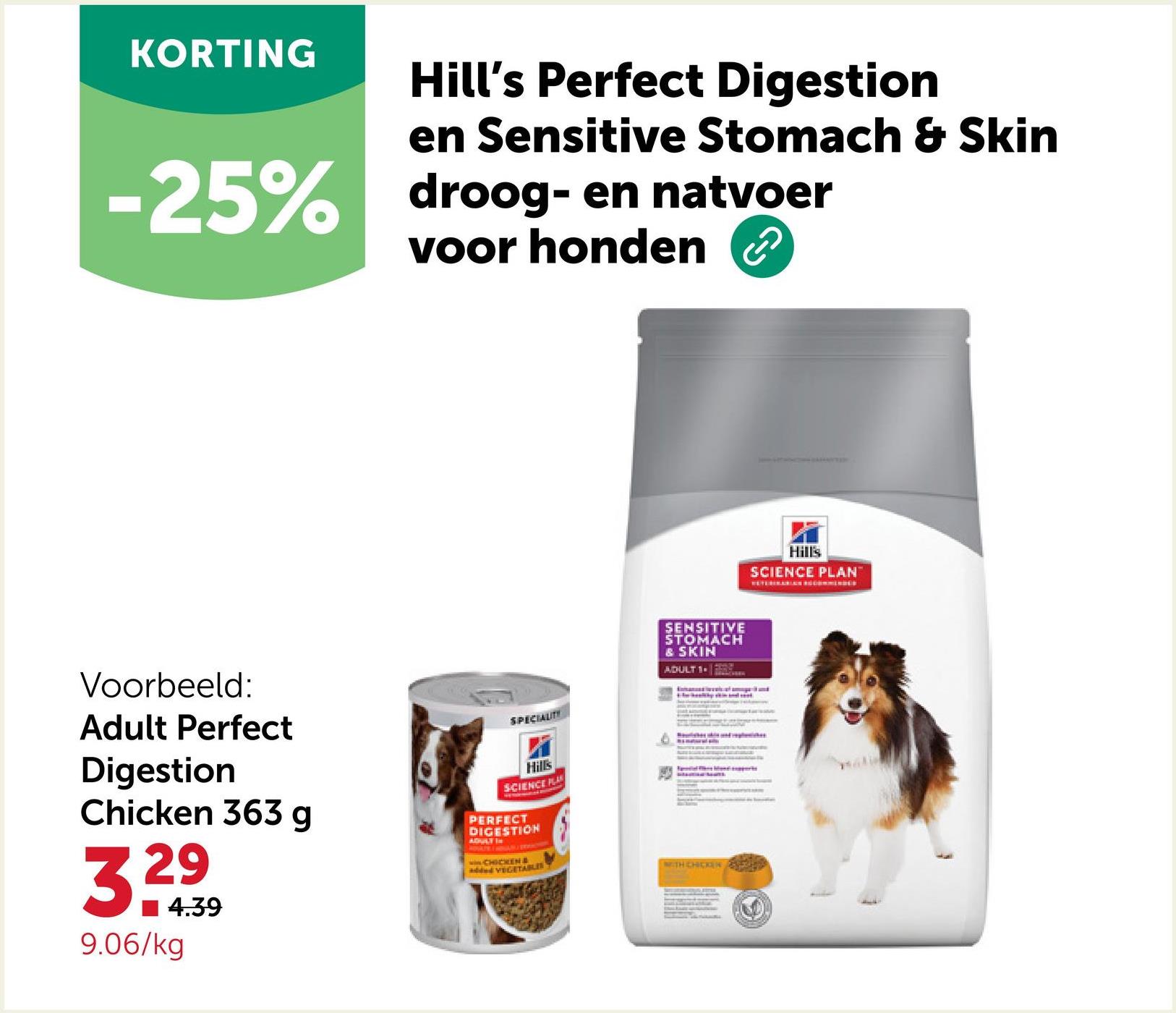 KORTING
Hill's Perfect Digestion
en Sensitive Stomach & Skin
-25% droog- en natvoer
voor honden
دی
Voorbeeld:
Adult Perfect
Digestion
Chicken 363 g
29
33
■4.39
9.06/kg
SPECIALITY
Hills
SCIENCE PLA
PERFECT
DIGESTION
ADULT IN
wwwCHICKEN &
added VEGETABLES
SENSITIVE
STOMACH
& SKIN
ADULT 1
WITH CHICKEN
Hill's
SCIENCE PLAN