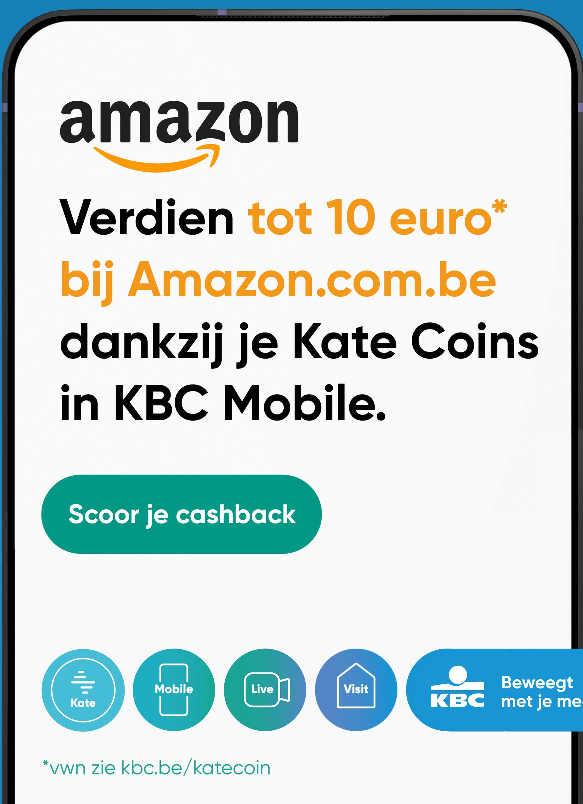 amazon
Verdien tot 10 euro*
bij Amazon.com.be
dankzij je Kate Coins
in KBC Mobile.
Scoor je cashback
Mobile
Live]
Beweegt
Visit
Kate
KBC met je me
*vwn zie kbc.be/katecoin
