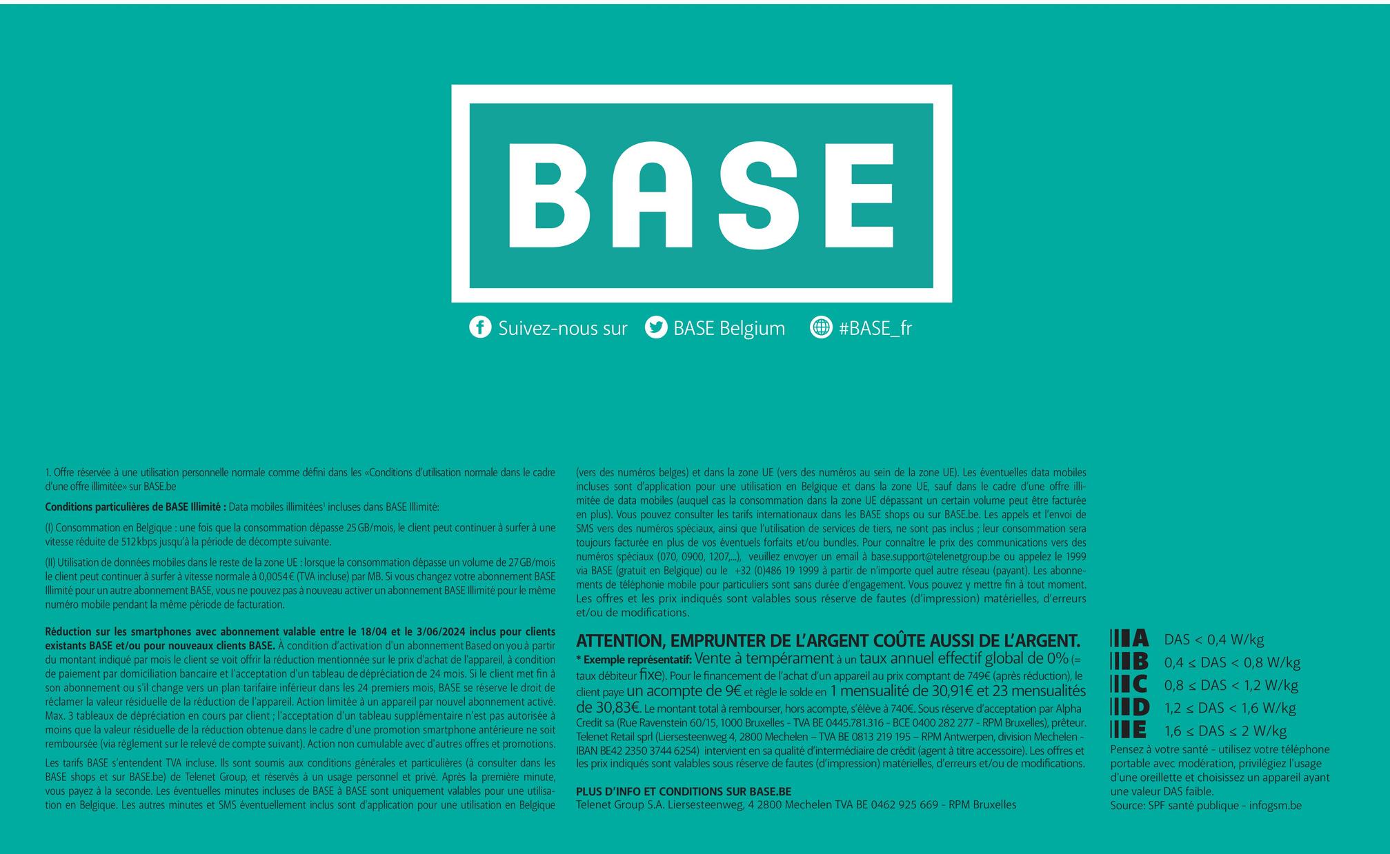 BASE
Suivez-nous sur
BASE Belgium
#BASE_fr
1. Offre réservée à une utilisation personnelle normale comme défini dans les «Conditions d'utilisation normale dans le cadre
d'une offre illimitée» sur BASE.be
Conditions particulières de BASE Illimité: Data mobiles illimitées' incluses dans BASE Illimité:
(1) Consommation en Belgique : une fois que la consommation dépasse 25 GB/mois, le client peut continuer à surfer à une
vitesse réduite de 512 kbps jusqu'à la période de décompte suivante.
(II) Utilisation de données mobiles dans le reste de la zone UE : lorsque la consommation dépasse un volume de 27GB/mois
le client peut continuer à surfer à vitesse normale à 0,0054€ (TVA incluse) par MB. Si vous changez votre abonnement BASE
Illimité pour un autre abonnement BASE, vous ne pouvez pas à nouveau activer un abonnement BASE Illimité pour le même
numéro mobile pendant la même période de facturation.
Réduction sur les smartphones avec abonnement valable entre le 18/04 et le 3/06/2024 inclus pour clients
existants BASE et/ou pour nouveaux clients BASE. À condition d'activation d'un abonnement Based on you à partir
du montant indiqué par mois le client se voit offrir la réduction mentionnée sur le prix d'achat de l'appareil, à condition
de paiement par domiciliation bancaire et l'acceptation d'un tableau de dépréciation de 24 mois. Si le client met fin à
son abonnement ou s'il change vers un plan tarifaire inférieur dans les 24 premiers mois, BASE se réserve le droit de
réclamer la valeur résiduelle de la réduction de l'appareil. Action limitée à un appareil par nouvel abonnement activé.
Max. 3 tableaux de dépréciation en cours par client; l'acceptation d'un tableau supplémentaire n'est pas autorisée à
moins que la valeur résiduelle de la réduction obtenue dans le cadre d'une promotion smartphone antérieure ne soit
remboursée (via règlement sur le relevé de compte suivant). Action non cumulable avec d'autres offres et promotions.
Les tarifs BASE s'entendent TVA incluse. Ils sont soumis aux conditions générales et particulières (à consulter dans les
BASE shops et sur BASE.be) de Telenet Group, et réservés à un usage personnel et privé. Après la première minute,
vous payez à la seconde. Les éventuelles minutes incluses de BASE à BASE sont uniquement valables pour une utilisa-
tion en Belgique. Les autres minutes et SMS éventuellement inclus sont d'application pour une utilisation en Belgique
(vers des numéros belges) et dans la zone UE (vers des numéros au sein de la zone UE). Les éventuelles data mobiles
incluses sont d'application pour une utilisation en Belgique et dans la zone UE, sauf dans le cadre d'une offre illi-
mitée de data mobiles (auquel cas la consommation dans la zone UE dépassant un certain volume peut être facturée
en plus). Vous pouvez consulter les tarifs internationaux dans les BASE shops ou sur BASE.be. Les appels et l'envoi de
SMS vers des numéros spéciaux, ainsi que l'utilisation de services de tiers, ne sont pas inclus; leur consommation sera
toujours facturée en plus de vos éventuels forfaits et/ou bundles. Pour connaître le prix des communications vers des
numéros spéciaux (070, 0900, 1207...), veuillez envoyer un email à base.support@telenetgroup.be ou appelez le 1999
via BASE (gratuit en Belgique) ou le +32 (0)486 19 1999 à partir de n'importe quel autre réseau (payant). Les abonne-
ments de téléphonie mobile pour particuliers sont sans durée d'engagement. Vous pouvez y mettre fin à tout moment.
Les offres et les prix indiqués sont valables sous réserve de fautes (d'impression) matérielles, d'erreurs
et/ou de modifications.
ATTENTION, EMPRUNTER DE L'ARGENT COÛTE AUSSI DE L'ARGENT.
* Exemple représentatif: Vente à tempérament à un taux annuel effectif global de 0% (=
taux débiteur fixe). Pour le financement de l'achat d'un appareil au prix comptant de 749€ (après réduction), le
client paye un acompte de 9€ et règle le solde en 1 mensualité de 30,91€ et 23 mensualités
de 30,83€. Le montant total à rembourser, hors acompte, s'élève à 740€. Sous réserve d'acceptation par Alpha
Credit sa (Rue Ravenstein 60/15, 1000 Bruxelles - TVA BE 0445.781.316-BCE 0400 282 277-RPM Bruxelles), prêteur.
Telenet Retail sprl (Liersesteenweg 4, 2800 Mechelen - TVA BE 0813 219 195 - RPM Antwerpen, division Mechelen -
IBAN BE42 2350 3744 6254) intervient en sa qualité d'intermédiaire de crédit (agent à titre accessoire). Les offres et
les prix indiqués sont valables sous réserve de fautes (d'impression) matérielles, d'erreurs et/ou de modifications.
PLUS D'INFO ET CONDITIONS SUR BASE.BE
Telenet Group S.A. Liersesteenweg, 4 2800 Mechelen TVA BE 0462 925 669 - RPM Bruxelles
IA DAS <0,4 W/kg
IIB 0,4 DAS < 0,8 W/kg
IC 0,8 DAS < 1,2 W/kg
ID 1,2 < DAS < 1,6 W/kg
E
1,6 DAS < 2 W/kg
Pensez à votre santé - utilisez votre téléphone
portable avec modération, privilégiez l'usage
d'une oreillette et choisissez un appareil ayant
une valeur DAS faible.
Source: SPF santé publique - infogsm.be