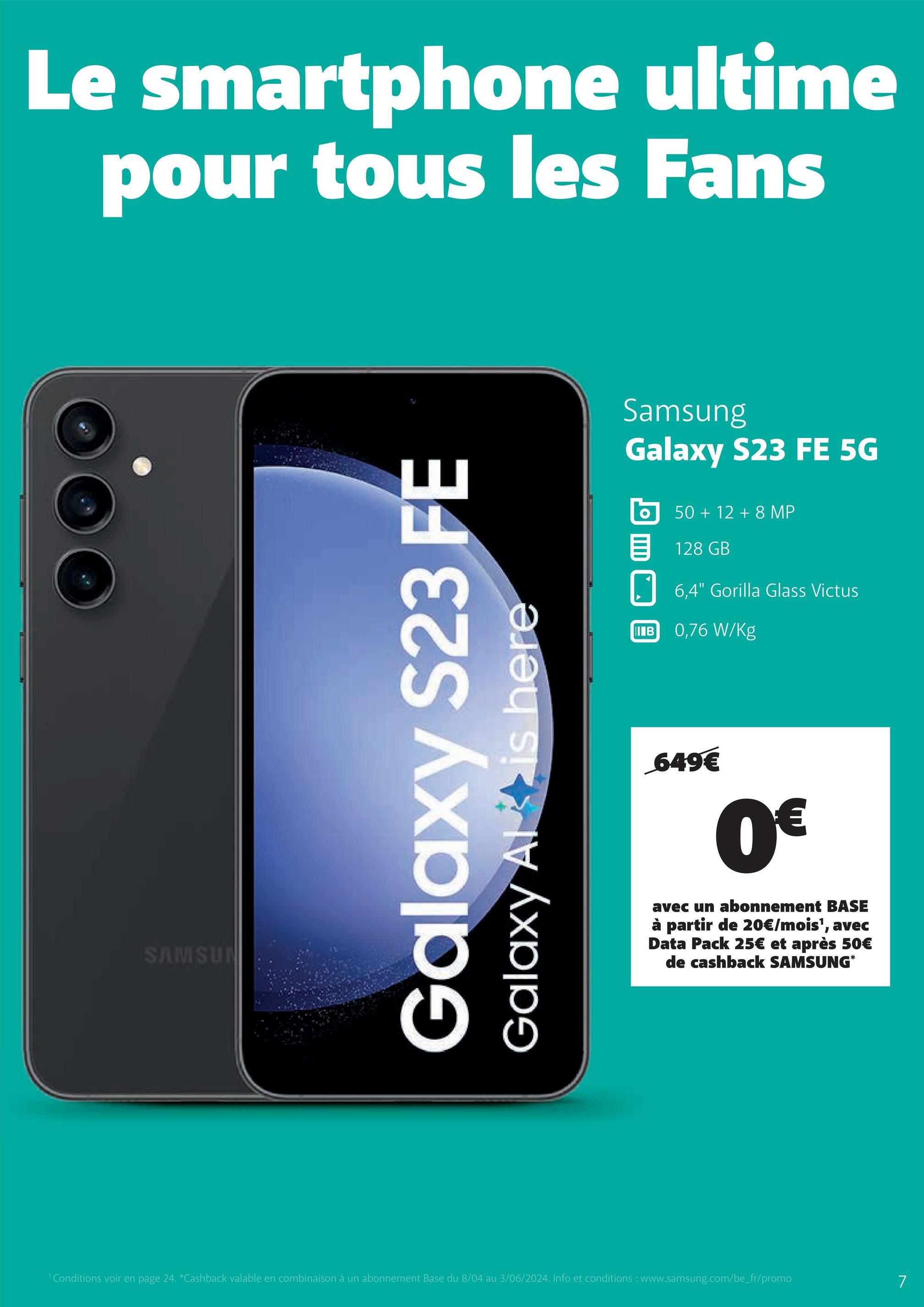 Le smartphone ultime
pour tous les Fans
SAMSUN
Galaxy S23 FE
Galaxy Al is here
Samsung
Galaxy S23 FE 5G
50+ 12 +8 MP
目 128 GB
IIIB
6,4" Gorilla Glass Victus
0,76 W/Kg
649€
0€
avec un abonnement BASE
à partir de 20€/mois', avec
Data Pack 25€ et après 50€
de cashback SAMSUNG*
1 Conditions voir en page 24. *Cashback valable en combinaison à un abonnement Base du 8/04 au 3/06/2024. Info et conditions: www.samsung.com/be_fr/promo
7