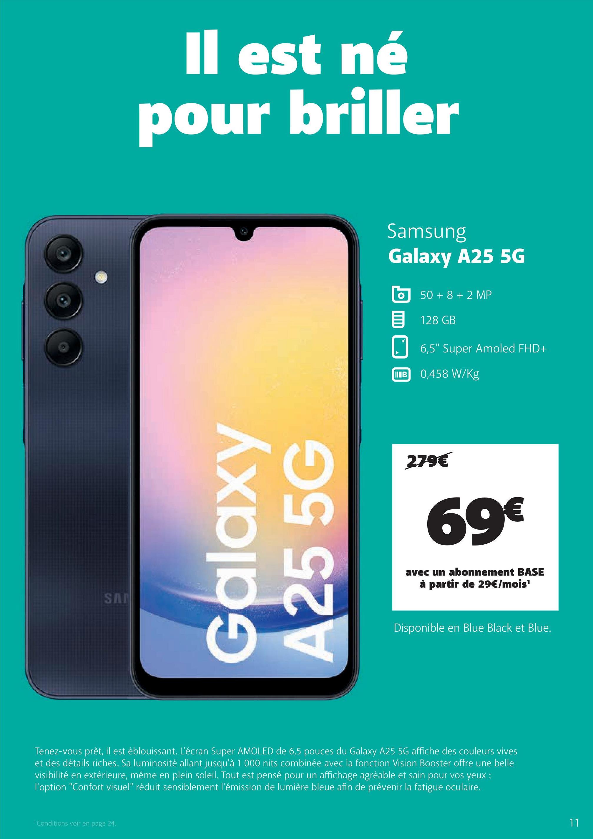 SA
Il est né
pour briller
Galaxy
A255G
Samsung
Galaxy A25 5G
50+8+2 MP
目 128 GB
☐ 6,5" Super Amoled FHD+
IB
0,458 W/Kg
279€
69€
avec un abonnement BASE
à partir de 29€/mois¹
Disponible en Blue Black et Blue.
Tenez-vous prêt, il est éblouissant. L'écran Super AMOLED de 6,5 pouces du Galaxy A25 5G affiche des couleurs vives
et des détails riches. Sa luminosité allant jusqu'à 1 000 nits combinée avec la fonction Vision Booster offre une belle
visibilité en extérieure, même en plein soleil. Tout est pensé pour un affichage agréable et sain pour vos yeux :
l'option "Confort visuel" réduit sensiblement l'émission de lumière bleue afin de prévenir la fatigue oculaire.
Conditions voir en page 24.
11