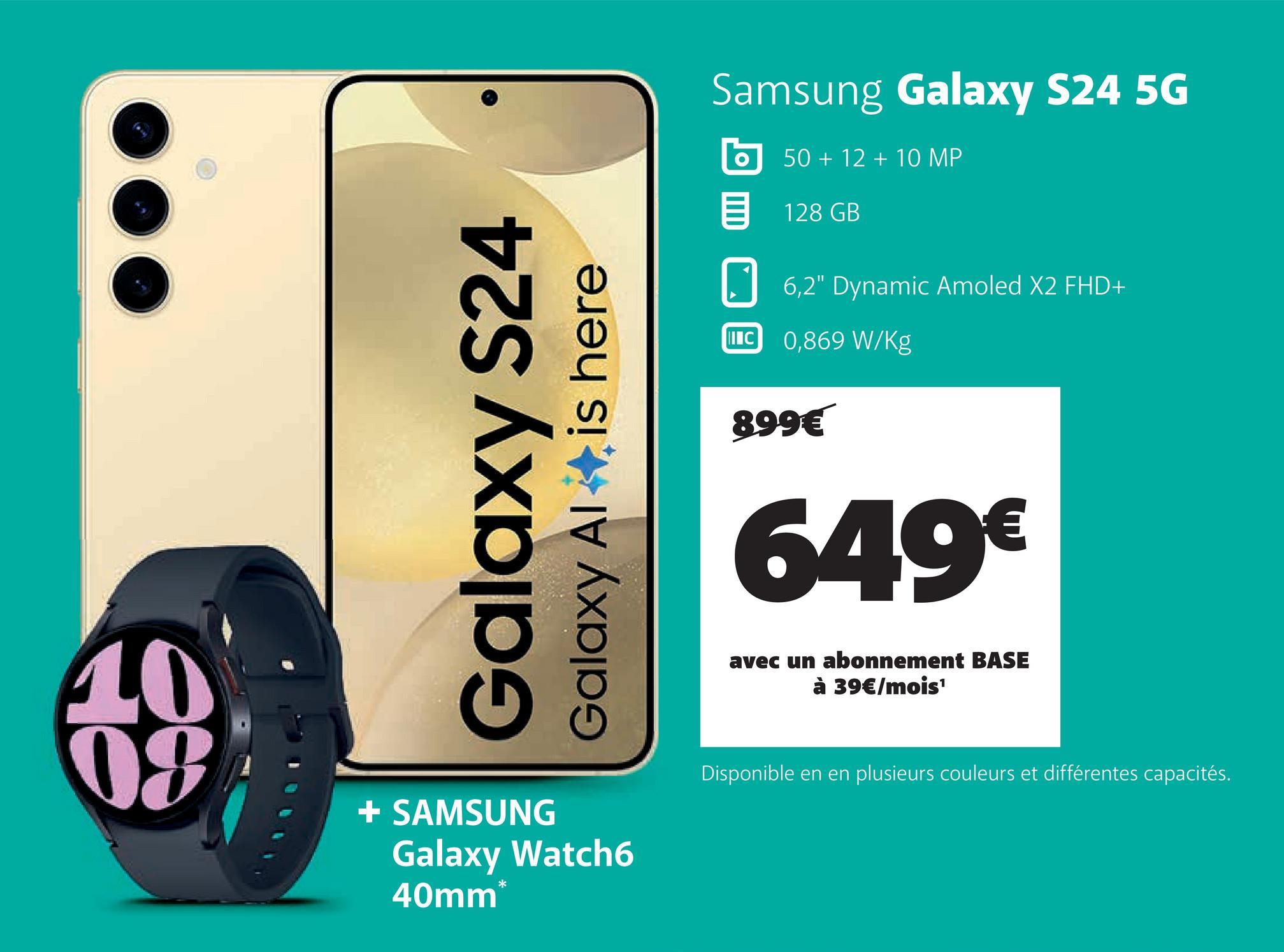 Galaxy S24
Galaxy Al
is here
Samsung Galaxy S24 5G
II C
50+12+10 MP
128 GB
6,2" Dynamic Amoled X2 FHD+
0,869 W/Kg
899€
649€
avec un abonnement BASE
à 39€/mois¹
10
08
+ SAMSUNG
Galaxy Watch6
40mm*
Disponible en en plusieurs couleurs et différentes capacités.