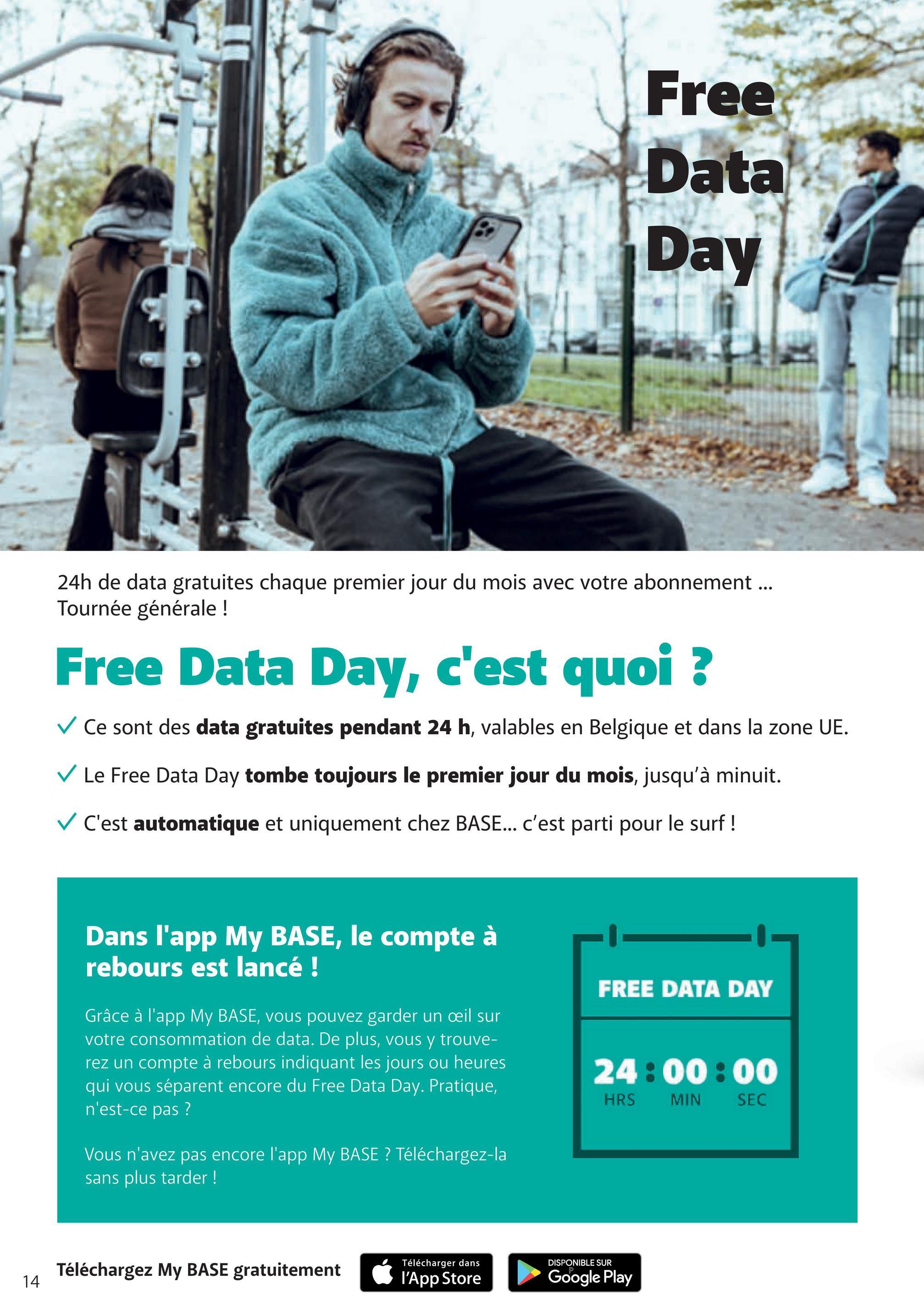 Free
Data
Day
24h de data gratuites chaque premier jour du mois avec votre abonnement...
Tournée générale !
Free Data Day, c'est quoi ?
✓ Ce sont des data gratuites pendant 24 h, valables en Belgique et dans la zone UE.
✓ Le Free Data Day tombe toujours le premier jour du mois, jusqu'à minuit.
✓ C'est automatique et uniquement chez BASE... c'est parti pour le surf !
Dans l'app My BASE, le compte à
rebours est lancé !
Grâce à l'app My BASE, vous pouvez garder un oeil sur
votre consommation de data. De plus, vous y trouve-
rez un compte à rebours indiquant les jours ou heures
qui vous séparent encore du Free Data Day. Pratique,
n'est-ce pas ?
Vous n'avez pas encore l'app My BASE? Téléchargez-la
sans plus tarder!
FREE DATA DAY
24:00:00
HRS
MIN
SEC
14
Téléchargez My BASE gratuitement
Télécharger dans
DISPONIBLE SUR
l'App Store
Google Play