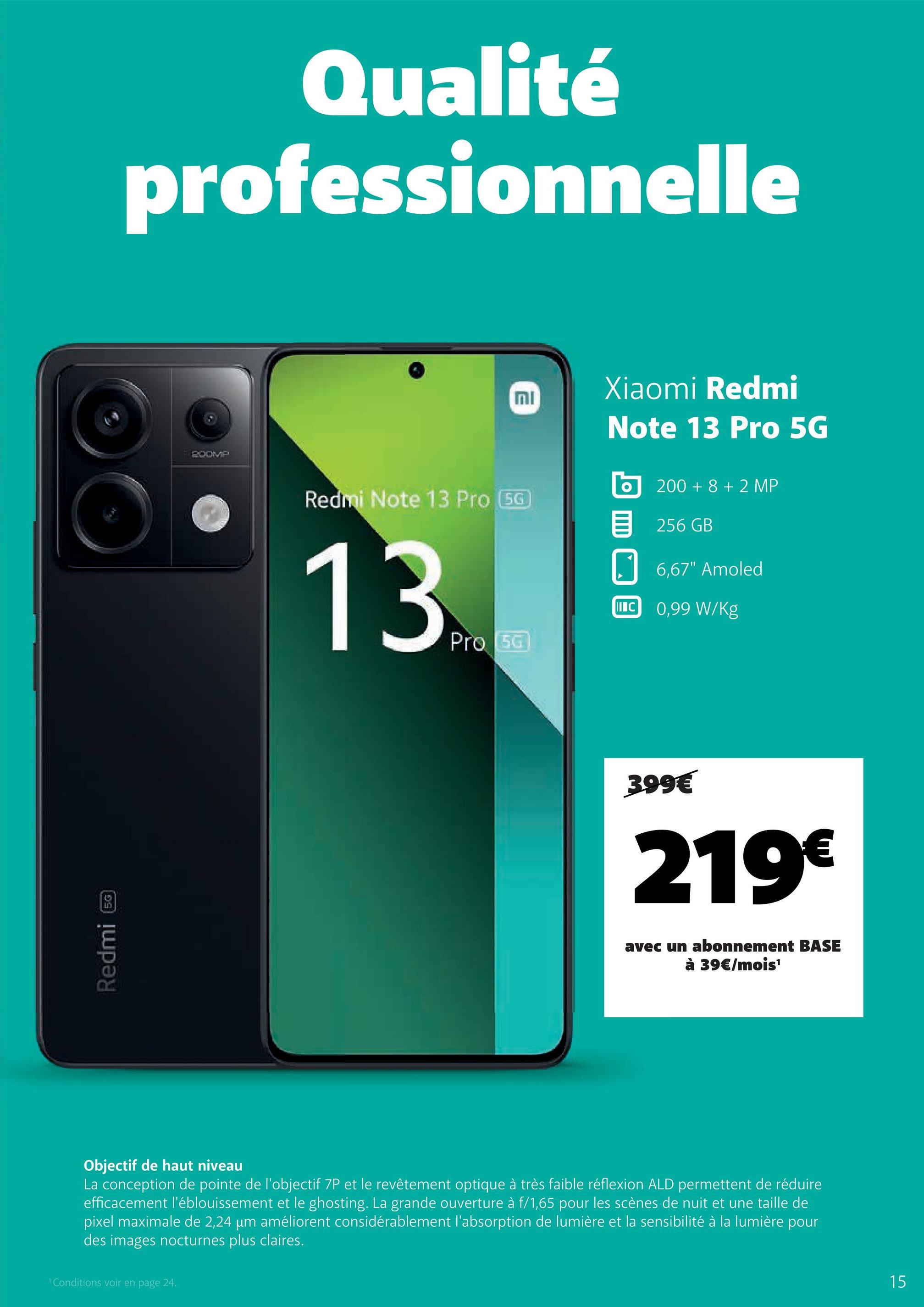 Redmi
5G
Qualité
professionnelle
200MP
וח
Xiaomi Redmi
Note 13 Pro 5G
Redmi Note 13 Pro (5G
13t
Pro 50
200+8+2 MP
目 256 GB
6,67" Amoled
IC 0,99 W/kg
399€
219€
avec un abonnement BASE
à 39€/mois¹
Objectif de haut niveau
La conception de pointe de l'objectif 7P et le revêtement optique à très faible réflexion ALD permettent de réduire
efficacement l'éblouissement et le ghosting. La grande ouverture à f/1,65 pour les scènes de nuit et une taille de
pixel maximale de 2,24 µm améliorent considérablement l'absorption de lumière et la sensibilité à la lumière pour
des images nocturnes plus claires.
1 Conditions voir en page 24.
15