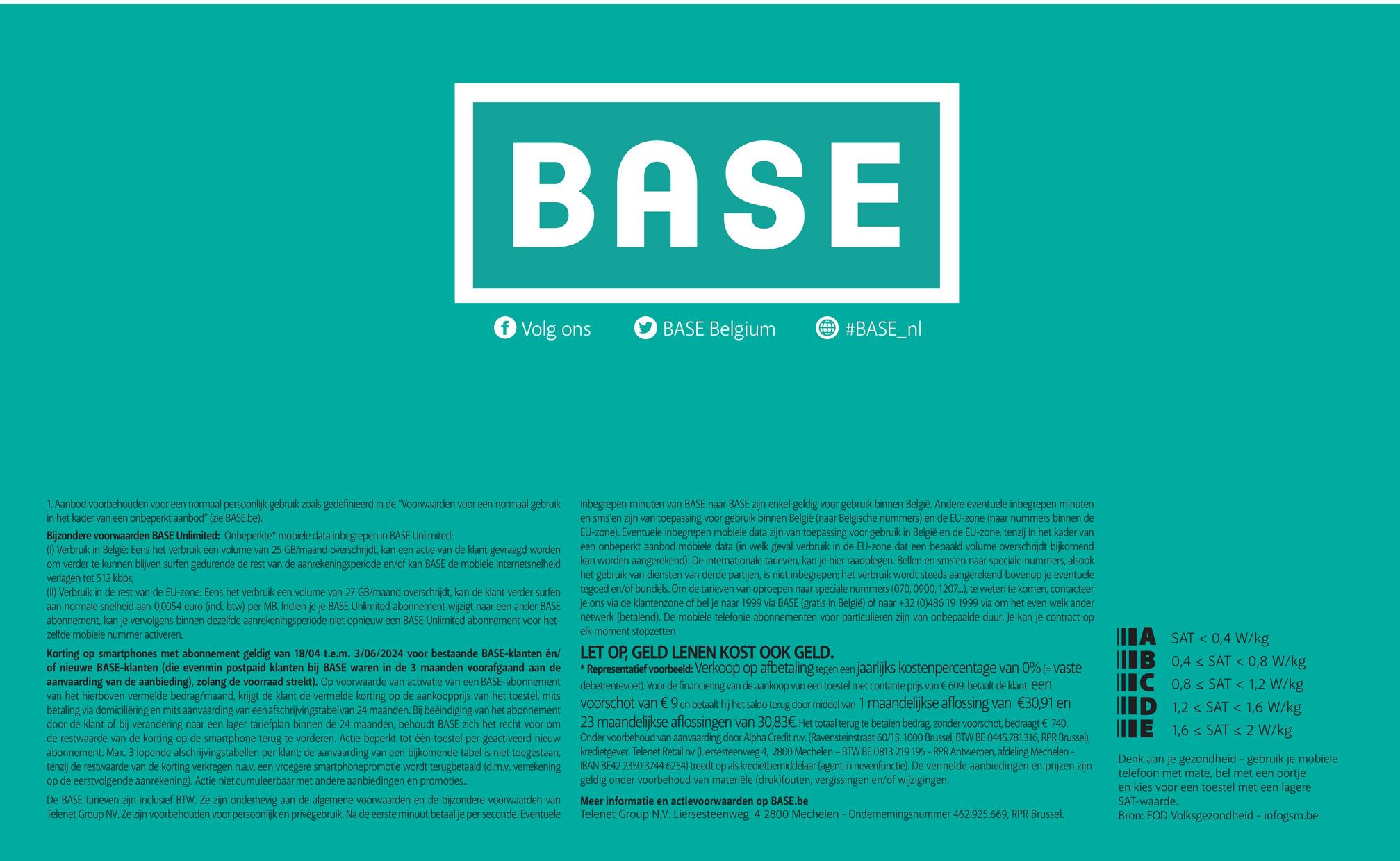 BASE
Volg ons
BASE Belgium
#BASE_nl
1. Aanbod voorbehouden voor een normaal persoonlijk gebruik zoals gedefinieerd in de "Voorwaarden voor een normaal gebruik
in het kader van een onbeperkt aanbod" (zie BASE.be).
Bijzondere voorwaarden BASE Unlimited: Onbeperkte mobiele data inbegrepen in BASE Unlimited:
(1) Verbruik in België: Eens het verbruik een volume van 25 GB/maand overschrijdt, kan een actie van de klant gevraagd worden
om verder te kunnen blijven surfen gedurende de rest van de aanrekeningsperiode en/of kan BASE de mobiele internetsnelheid
verlagen tot 512 kbps;
(II) Verbruik in de rest van de EU-zone: Eens het verbruik een volume van 27 GB/maand overschrijdt, kan de klant verder surfen
aan normale snelheid aan 0,0054 euro (incl. btw) per MB. Indien je je BASE Unlimited abonnement wijzigt naar een ander BASE
abonnement, kan je vervolgens binnen dezelfde aanrekeningsperiode niet opnieuw een BASE Unlimited abonnement voor het-
zelfde mobiele nummer activeren.
Korting op smartphones met abonnement geldig van 18/04 t.e.m. 3/06/2024 voor bestaande BASE-klanten én/
of nieuwe BASE-klanten (die evenmin postpaid klanten bij BASE waren in de 3 maanden voorafgaand aan de
aanvaarding van de aanbieding), zolang de voorraad strekt). Op voorwaarde van activatie van een BASE-abonnement
van het hierboven vermelde bedrag/maand, krijgt de klant de vermelde korting op de aankoopprijs van het toestel, mits
betaling via domiciliëring en mits aanvaarding van een afschrijvingstabelvan 24 maanden. Bij beëindiging van het abonnement
door de klant of bij verandering naar een lager tariefplan binnen de 24 maanden, behoudt BASE zich het recht voor om
de restwaarde van de korting op de smartphone terug te vorderen. Actie beperkt tot één toestel per geactiveerd nieuw
abonnement. Max. 3 lopende afschrijvingstabellen per klant; de aanvaarding van een bijkomende tabel is niet toegestaan,
tenzij de restwaarde van de korting verkregen n.a.v. een vroegere smartphonepromotie wordt terugbetaald (d.m.v. verrekening
op de eerstvolgende aanrekening). Actie niet cumuleerbaar met andere aanbiedingen en promoties..
De BASE tarieven zijn inclusief BTW. Ze zijn onderhevig aan de algemene voorwaarden en de bijzondere voorwaarden van
Telenet Group NV. Ze zijn voorbehouden voor persoonlijk en privégebruik. Na de eerste minuut betaal je per seconde. Eventuele
inbegrepen minuten van BASE naar BASE zijn enkel geldig voor gebruik binnen België. Andere eventuele inbegrepen minuten
en sms'en zijn van toepassing voor gebruik binnen België (naar Belgische nummers) en de EU-zone (naar nummers binnen de
EU-zone). Eventuele inbegrepen mobiele data zijn van toepassing voor gebruik in België en de EU-zone, tenzij in het kader van
een onbeperkt aanbod mobiele data (in welk geval verbruik in de EU-zone dat een bepaald volume overschrijdt bijkomend
kan worden aangerekend). De internationale tarieven, kan je hier raadplegen. Bellen en sms'en naar speciale nummers, alsook
het gebruik van diensten van derde partijen, is niet inbegrepen; het verbruik wordt steeds aangerekend bovenop je eventuele
tegoed en/of bundels. Om de tarieven van oproepen naar speciale nummers (070, 0900, 1207...), te weten te komen, contacteer
je ons via de klantenzone of bel je naar 1999 via BASE (gratis in België) of naar +32 (0)486 19 1999 via om het even welk ander
netwerk (betalend). De mobiele telefonie abonnementen voor particulieren zijn van onbepaalde duur. Je kan je contract op
elk moment stopzetten.
LET OP, GELD LENEN KOST OOK GELD.
* Representatief voorbeeld: Verkoop op afbetaling tegen een jaarlijks kostenpercentage van 0% (= vaste
debetrentevoet). Voor de financiering van de aankoop van een toestel met contante prijs van € 609, betaalt de klant een
voorschot van € 9 en betaalt hij het saldo terug door middel van 1 maandelijkse aflossing van €30,91 en
23 maandelijkse aflossingen van 30,83€. Het totaal terug te betalen bedrag, zonder voorschot, bedraagt € 740.
Onder voorbehoud van aanvaarding door Alpha Credit n.v. (Ravensteinstraat 60/15, 1000 Brussel, BTW BE 0445.781.316, RPR Brussel),
kredietgever. Telenet Retail nv (Liersesteenweg 4, 2800 Mechelen - BTW BE 0813 219 195 - RPR Antwerpen, afdeling Mechelen-
IBAN BE42 2350 3744 6254) treedt op als kredietbemiddelaar (agent in nevenfunctie). De vermelde aanbiedingen en prijzen zijn
geldig onder voorbehoud van materiële (druk)fouten, vergissingen en/of wijzigingen.
Meer informatie en actievoorwaarden op BASE.be
Telenet Group N.V. Liersesteenweg, 4 2800 Mechelen - Ondernemingsnummer 462.925.669, RPR Brussel.
A SAT <0,4 W/kg
IIB 0,4 SAT < 0,8 W/kg
IC 0,8 SAT < 1,2 W/kg
ID 1,2 SAT < 1,6 W/kg
1,6 SATs 2 W/kg
E
Denk aan je gezondheid - gebruik je mobiele
telefoon met mate, bel met een oortje
en kies voor een toestel met een lagere
SAT-waarde.
Bron: FOD Volksgezondheid - infogsm.be