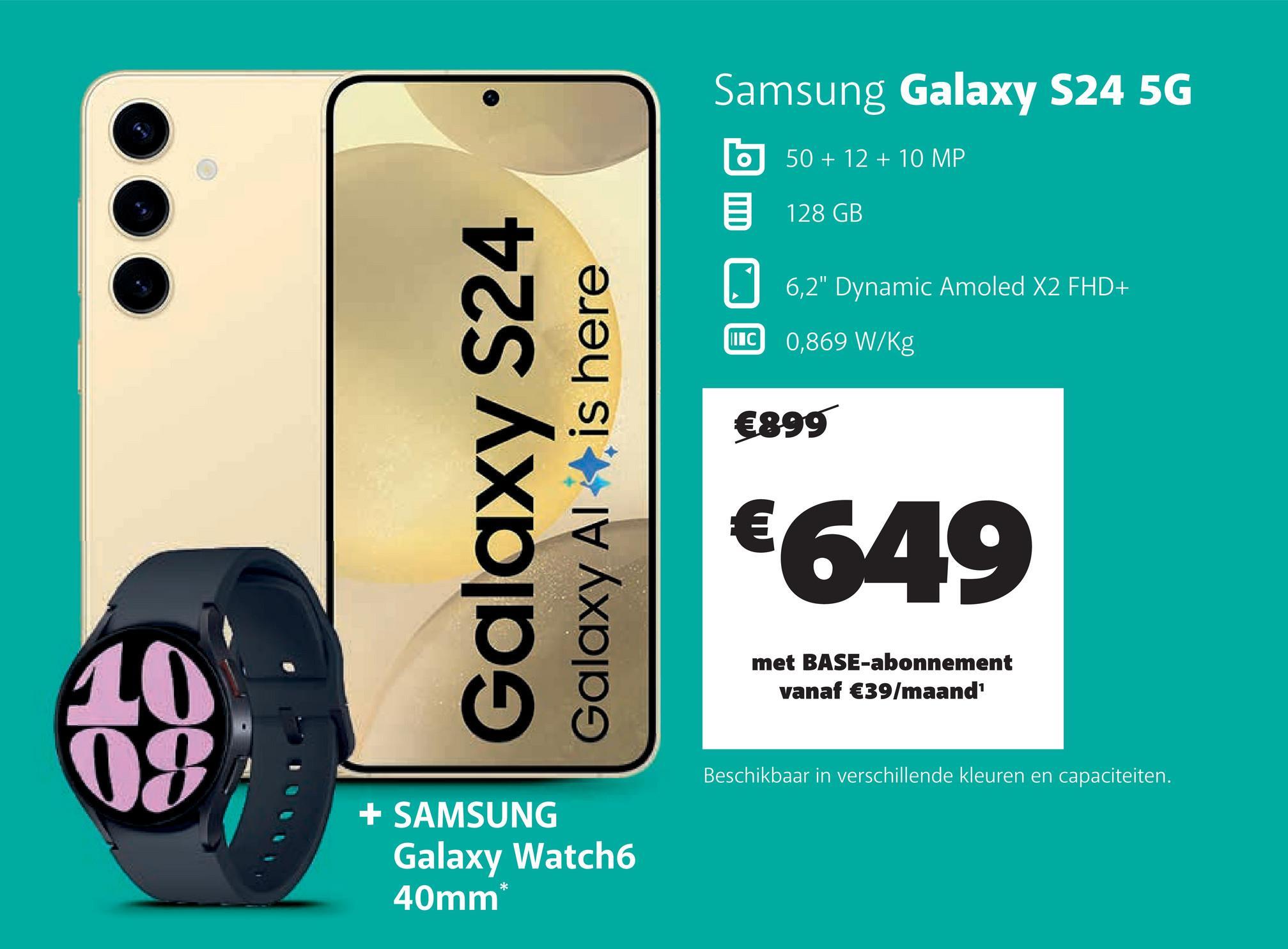 Galaxy S24
Galaxy Al
is here
Samsung Galaxy S24 5G
II C
50+12+10 MP
128 GB
6,2" Dynamic Amoled X2 FHD+
0,869 W/Kg
€899
€649
10
08
+ SAMSUNG
Galaxy Watch6
40mm*
met BASE-abonnement
vanaf €39/maand¹
Beschikbaar in verschillende kleuren en capaciteiten.