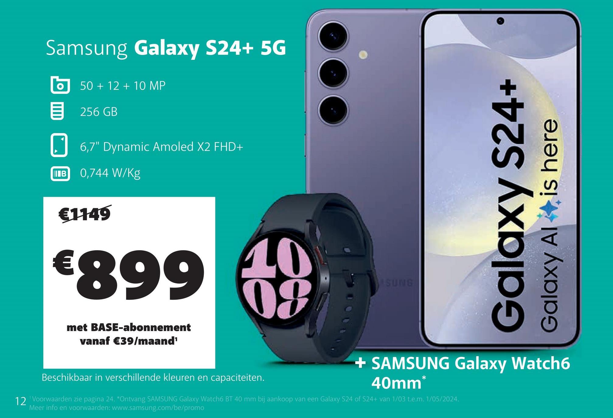 Samsung Galaxy S24+ 5G
50+12+10 MP
目 256 GB
6,7" Dynamic Amoled X2 FHD+
IB
0,744 W/kg
€1149
€899
met BASE-abonnement
vanaf €39/maand¹
10
09
Beschikbaar in verschillende kleuren en capaciteiten.
SUNG
Galaxy S24+
Galaxy Al
is here
+ SAMSUNG Galaxy Watch6
40mm*
12 'Voorwaarden zie pagina 24. *Ontvang SAMSUNG Galaxy Watch6 BT 40 mm bij aankoop van een Galaxy S24 of S24+ van 1/03 t.e.m. 1/05/2024.
Meer info en voorwaarden: www.samsung.com/be/promo
