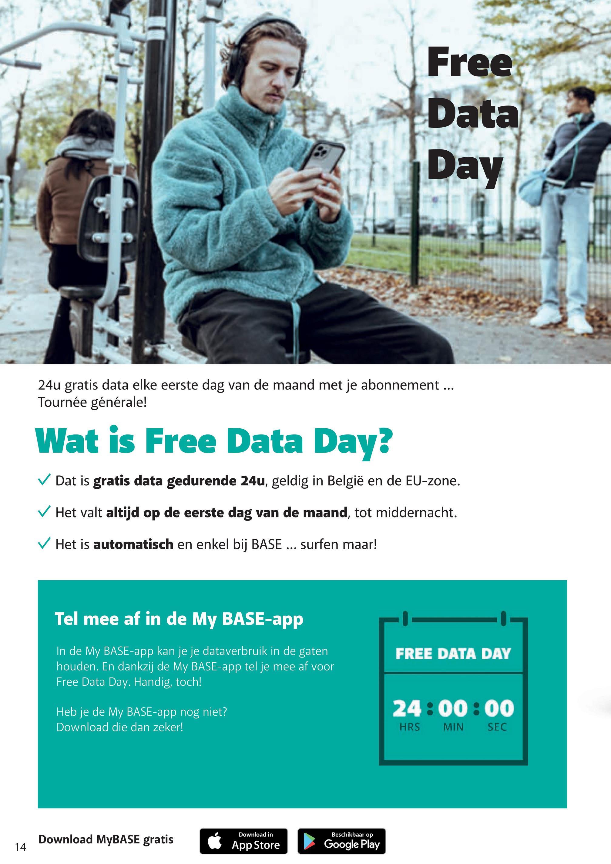 Free
Data
Day
24u gratis data elke eerste dag van de maand met je abonnement...
Tournée générale!
Wat is Free Data Day?
✓ Dat is gratis data gedurende 24u, geldig in België en de EU-zone.
✓ Het valt altijd op de eerste dag van de maand, tot middernacht.
✓ Het is automatisch en enkel bij BASE... surfen maar!
Tel mee af in de My BASE-app
In de My BASE-app kan je je dataverbruik in de gaten
houden. En dankzij de My BASE-app tel je mee af voor
Free Data Day. Handig, toch!
Heb je de My BASE-app nog niet?
Download die dan zeker!
Download MyBASE gratis
14
✓ App Store
Download in
Beschikbaar op
Google Play
FREE DATA DAY
24:00:00
HRS
MIN
SEC