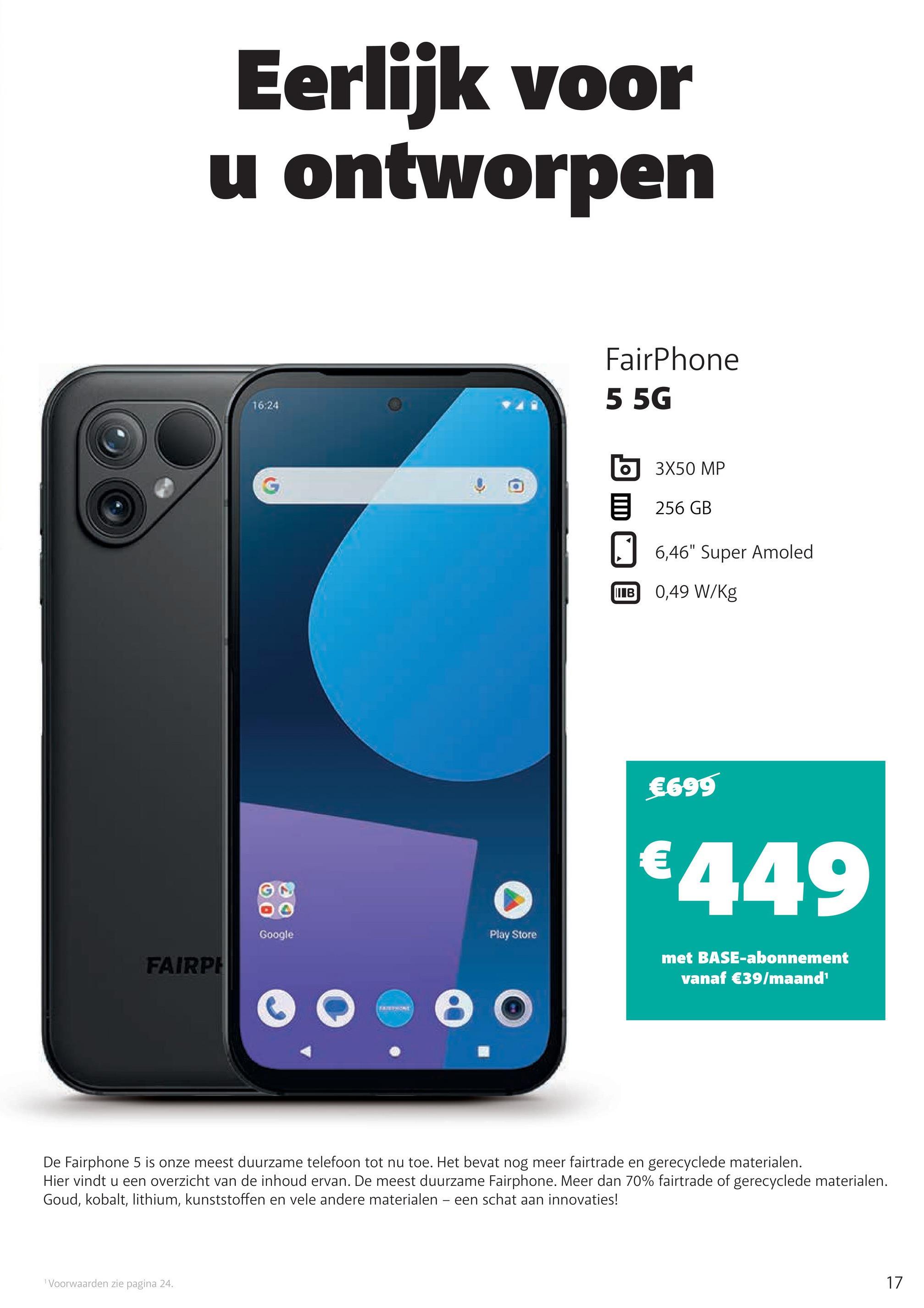 Eerlijk voor
u ontworpen
16:24
Google
Play Store
FAIRPH
FairPhone
5 5G
3X50 MP
256 GB
6,46" Super Amoled
IIIB
0,49 W/kg
€699
€449
met BASE-abonnement
vanaf €39/maand'
De Fairphone 5 is onze meest duurzame telefoon tot nu toe. Het bevat nog meer fairtrade en gerecyclede materialen.
Hier vindt u een overzicht van de inhoud ervan. De meest duurzame Fairphone. Meer dan 70% fairtrade of gerecyclede materialen.
Goud, kobalt, lithium, kunststoffen en vele andere materialen - een schat aan innovaties!
1 Voorwaarden zie pagina 24.
17