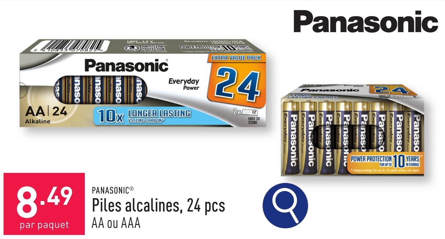 Panasonic
ANTI LEAK
PROTECTION
Panasonic
anaso
anaso
nas
POWER PROTECTIONERS
Everyday
Power
10x
LONGER LASTING
VS. ZINC CARBON
EXTRA VALUE PACK
24
2x12
EASY TO
STORE
ryday
anaso
as
AA 24
Alkaline
PANASONIC®
8.49 Piles alcalines, 24 pcs
par paquet AA ou AAA
Panasonic
LOND
ASTING ENERGY
Everyday
Panaso
Everyday
Panaso
Everyday w
Panaso
Everyday
Panaso
STORAGE
POWER PROTECTION 10 YEARS
Keeps energy for up to 10 years when not used.
Panason
Everyday
Panasonic
Everyday
Panasonic
Everyday
Panasonic