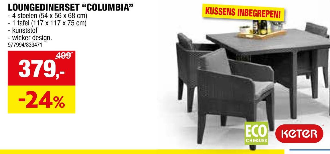 LOUNGEDINERSET "COLUMBIA"
4 stoelen (54 x 56 x 68 cm)
-1 tafel (117 x 117 x 75 cm)
- kunststof
- wicker design.
977994/833471
499
379,-
-24%
KUSSENS INBEGREPEN!
ECO KCTCR
CHEQUES