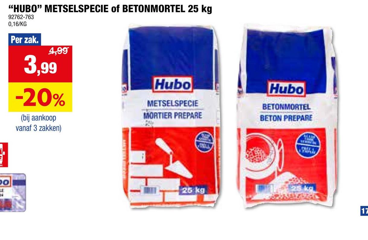 "HUBO" METSELSPECIE of BETONMORTEL 25 kg
92762-763
0,16/KG
Per zak.
4,99
3,99
-20%
(bij aankoop
vanaf 3 zakken)
Hubo
METSELSPECIE
MORTIER PREPARE
Hubo
BETONMORTEL
BETON PREPARE
30
N
25 kg
FRIT 4
17