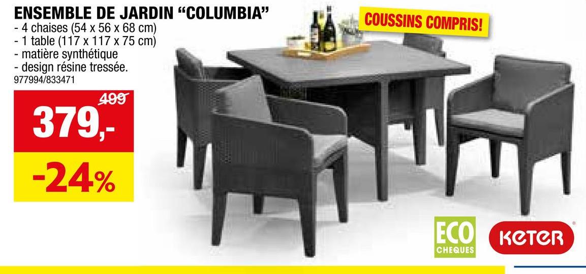ENSEMBLE DE JARDIN "COLUMBIA"
- 4 chaises (54 x 56 x 68 cm)
- 1 table (117 x 117 x 75 cm)
- matière synthétique
- design résine tressée.
977994/833471
499
379,-
-24%
COUSSINS COMPRIS!
ECO KCTCR
CHEQUES