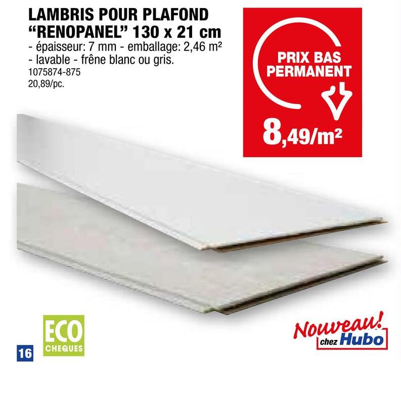 LAMBRIS POUR PLAFOND
"RENOPANEL" 130 x 21 cm
- épaisseur: 7 mm - emballage: 2,46 m²
- lavable frêne blanc ou gris.
1075874-875
20,89/pc.
PRIX BAS
PERMANENT
8,49/m²
16
ECO
CHEQUES
Nouveau!
chez Hubo