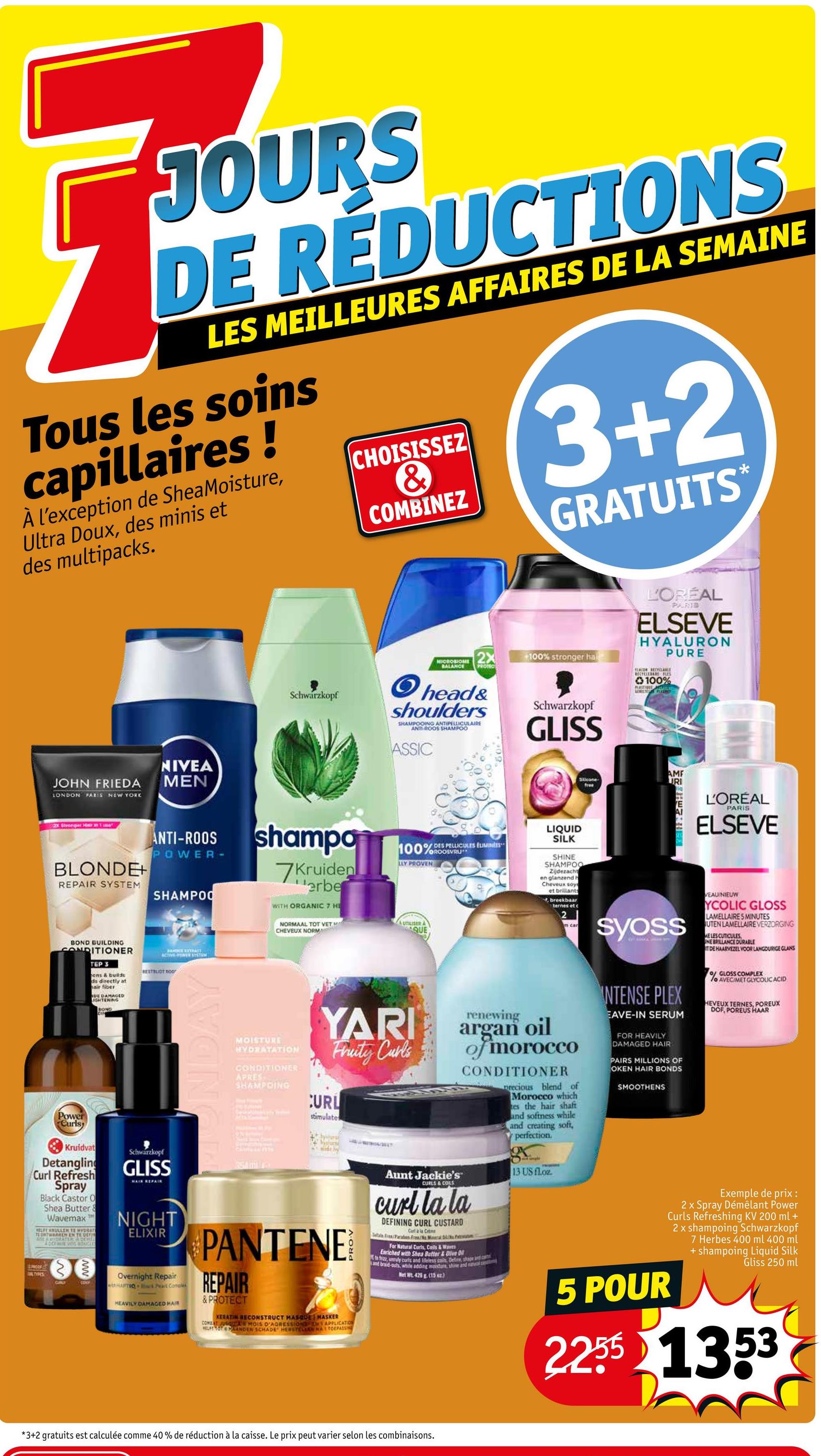 JOURS
DE REDUCTIONS
LES MEILLEURES AFFAIRES DE LA SEMAINE
Tous les soins
capillaires!
À l'exception de SheaMoisture,
Ultra Doux, des minis et
des multipacks.
CHOISISSEZ
3+2
&
COMBINEZ
GRATUITS
Schwarzkopf
2X
MICROBIOME
BALANCE PROTECT
+100% stronger hai
L'ORÉAL
PARIS
ELSEVE
HYALURON
PURE
FLACON RECYCLE
100%
head&
shoulders
SHAMPOOING ANTIPELLICULAIRE
ANTI-ROOS SHAMPOO
ASSIC
Schwarzkopf
GLISS
JOHN FRIEDA
LONDON PARIS NEW YORK
NIVEA
MEN
2x Stronger Hu
BLONDE+
REPAIR SYSTEM
ANTI-ROOS
POWER-
SHAMPOO
BOND BUILDING
CONDITIONER
TEP 3
ens & builds
ds directly at
hair fiber
DE DAMAGED
JIGHTERING
BOND
DIN
HANDRE EXTINCT
ACING SYSTEM
BESTRUOT noor
Power
Curls
shampo
7Kruiden
erbe
WITH ORGANIC 7 HE
NORMAAL TOT VET
CHEVEUX NORM
MOISTURE
HYDRATATION
CONDITIONER
APRES
SHAMPOING
100%ROOSVRU
ODES PELLICULES ELIMINES
LLY PROVEN
UTILISER A
QUE
YARI
Fruity Curls
CURL
stimulate
LIQUID
SILK
Silicone
free
SHINE
SHAMPOO
Zijdezacht
en glanzend h
Cheveux soy
et brillants
breekbaar
ternes et c
m car
renewing
argan oil
of morocco
CONDITIONER
precious blend of
Morocco which
tes the hair shaft
and softness while
and creating soft,
perfection.
URI
STEFRIEN
AME
L'ORÉAL
PARIS
ELSEVE
syoss
INTENSE PLEX
EAVE-IN SERUM
FOR HEAVILY
DAMAGED HAIR
PAIRS MILLIONS OF
OKEN HAIR BONDS
SMOOTHENS
VEAU/NIEUW
YCOLIC GLOSS
LAMELLAIRE 5 MINUTES
UTEN LAMELLAIRE VERZORGING
ME LES CUTICULES
INE BRILLANCE DURABLE
DE HAARVEZEL VOOR LANGDURIGE GLANS
of GLOSS COMPLEX
fo AVEC/MET GLYCOLIC ACID
HEVEUX TERNES, POREUX
DOF, POREUS HAAR
Kruidvat
Detangling
Curl Refresh
Spray
Black Castor O
Shea Butter &
Wavemax
TE ENTWARREN EN TE DE
ADRIAN VORTUGEES
Schwarzkopf
GLISS
NIGHT
ELIXIR
DALTYPES
www.
CDNY
Overnight Repair
HAFTIO is Peart Concle
HEAVILY DAMAGED HAR
354 mi
PANTENE
REPAIR
& PROTECT
KERATIN RECONSTRUCT MASQUE MASKER
COMBAT JUSQU MOIS D'AGRESSION
APPLICATION
WFT TOT PANDER SCHADE HERSTELLAN MATTOEPASS
Aunt Jackie's
CURLS & COILS
curl la la
DEFINING CURL CUSTARD
Carl a la Crime
Pacaben Fr/No Meal D
For Natural Corts, Coils & Waves
Enriched with Shea Butter & Dive D
ta frico, unly curts and leless cools, Define, shape and ca
and braid-ouths, while adding moisture, shine and natal
Met W 425 g (15)
13 US floz
Exemple de prix :
2 x Spray Démêlant Power
Curls Refreshing KV 200 ml +
2 x shampoing Schwarzkopf
7 Herbes 400 ml 400 ml
5 POUR
+ shampoing Liquid Silk
Gliss 250 ml
2255 1353
*3+2 gratuits est calculée comme 40% de réduction à la caisse. Le prix peut varier selon les combinaisons.