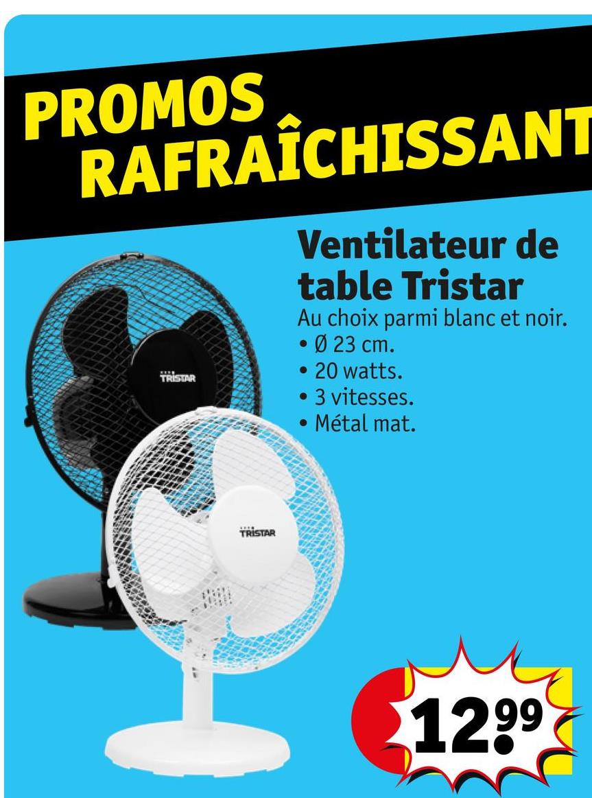 PROMOS
RAFRAÎCHISSANT
TRISTAR
Ventilateur de
table Tristar
Au choix parmi blanc et noir.
• Ø 23 cm.
20 watts.
3 vitesses.
Métal mat.
TRISTAR
1299