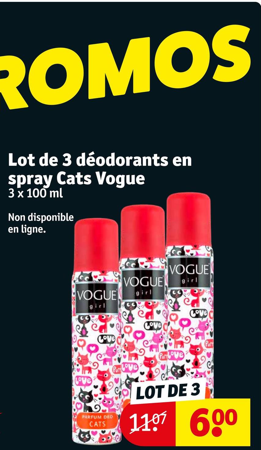 ROMOS
Lot de 3 déodorants en
spray Cats Vogue
3 x 100 ml
Non disponible
en ligne.
VOGUE
VOGUE
girl
VOGUE girl
girl
Prove
Prove
Love
Love
PARFUM DEO
CATS
LOT DE 3
1107 600