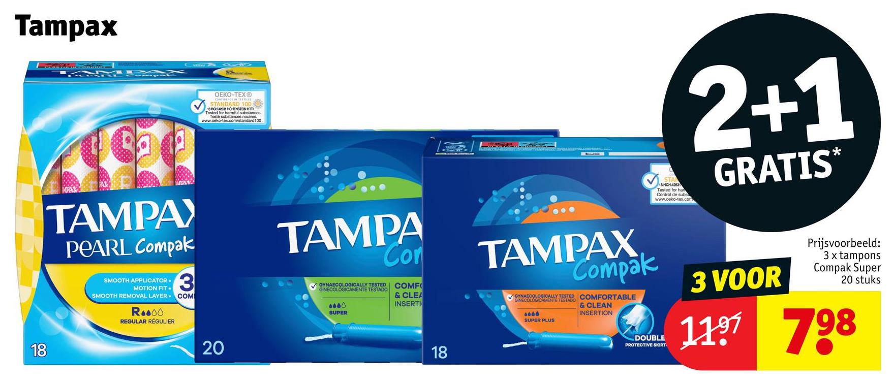Tampax
OEKO-TEX®
CONFIDENCE IN TEXTILES
STANDARD 100 63
18HCH 42631 HOHENSTEIN HTT
Tested for harmful substances.
Testé substances nocives
www.oeko-tex.com/standard100
TAMPAY
PEARL Compak
SMOOTH APPLICATOR.
MOTION FIT.
3
SMOOTH REMOVAL LAYER.COM
Roo00
REGULAR RÉGULIER
18
20
TAMPA
Con
GYNAECOLOGICALLY TESTED
GINECOLOGICAMENTE TESTADO
8880
SUPER
COMF
& CLEA
INSERTI
18
STA
18.HCH.42631
Tested for har
Control de subs
www.oeko-tex.com
2+1
GRATIS*
TAMPAX
Compak
GYNAECOLOGICALLY TESTED COMFORTABLE
GINECOLOGICAMENTE TESTADO
6066
SUPER PLUS
& CLEAN
INSERTION
DOUBLE
PROTECTIVE SKIRT
3 VOOR
Prijsvoorbeeld:
3 x tampons
Compak Super
20 stuks
1197 798