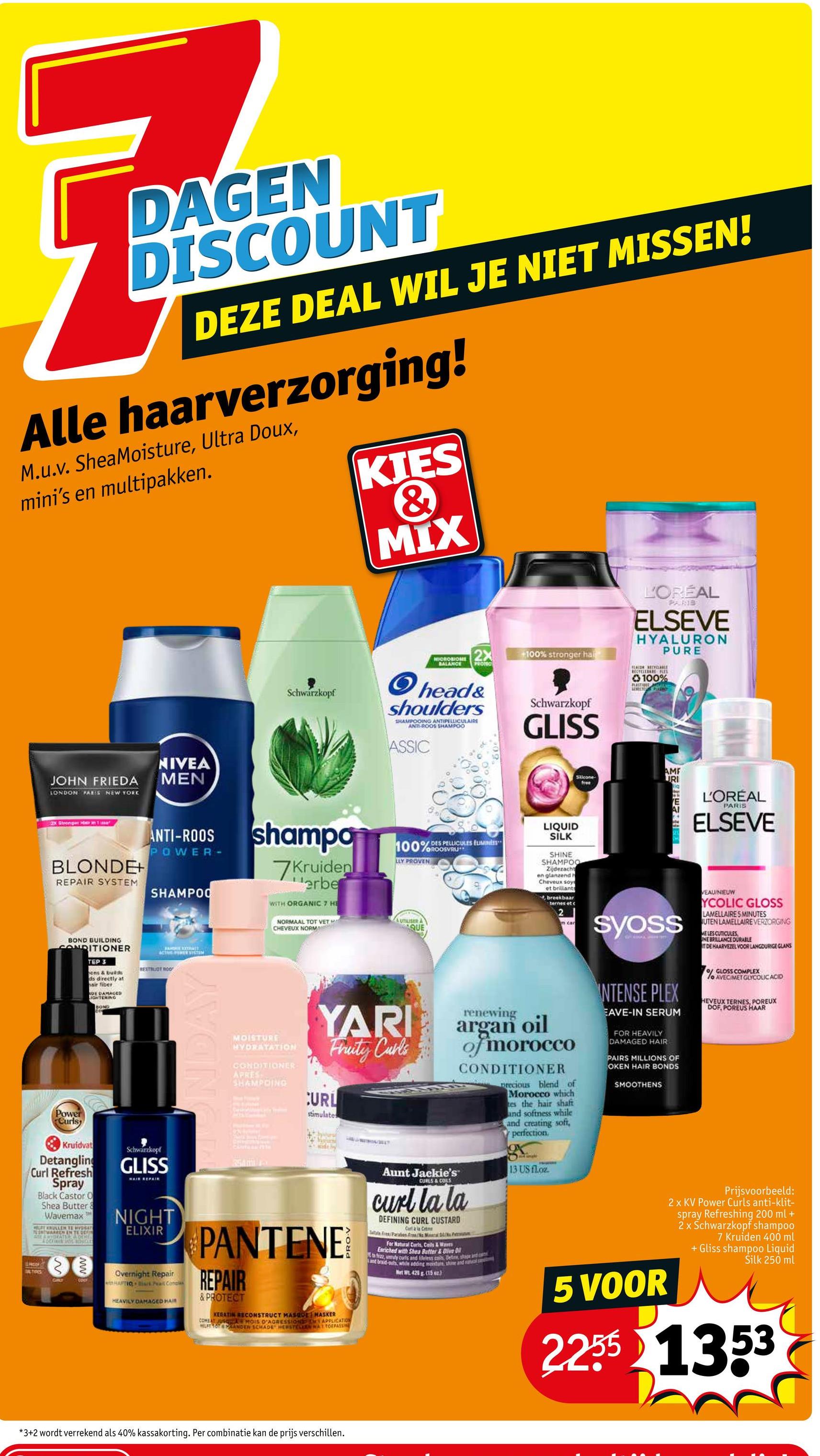 DAGEN
DISCOUNT
DEZE DEAL WIL JE NIET MISSEN!
Alle haarverzorging!
M.u.v. SheaMoisture, Ultra Doux,
mini's en multipakken.
KIES
&
MIX
JOHN FRIEDA
LONDON PARIS NEW YORK
NIVEA
MEN
Schwarzkopf
L'ORÉAL
PARIB
ELSEVE
HYALURON
PURE
MICROBIOME 2X
BALANCE PROTEC
head&
shoulders
SHAMPOOING ANTIPELLICULAIRE
ANTI-ROOS SHAMPOO
ASSIC
+100% stronger hai
Schwarzkopf
GLISS
BLACOR SECYCLARE
100%
PLASTION FESTLY
LEVEN POL
Silicone
AMF
URI
free
2x Stronger in Tia
BLONDE+
REPAIR SYSTEM
ANTI-ROOS
POWER-
SHAMPOO
Active PSYSTEM
BOND BUILDING
CONDITIONER
TEP 3
ens & build
ds directly at
hair fiber
DE DAMAGED
IGHTERING
BOND
BESTBLOT ROO
Power
Curls
T
Kruidvat
Detangling
Curl Refresh
Spray
Black Castor O
Shea Butter &
Wavemax
TENTWARREN EN TE DE
A ARTURATE OCH
LOCKININ SUCCES
Schwarzkopf
GLISS
HAIR REPAIR
NIGHT
ELIXIR
www
SPROOF
TIPS
GIRLT
GOLY
Overnight Repair
HAUTIO is Peart Comple
HEAVILY DAMAGED HAR
shampo
7Kruiden
erbe
WITH ORGANIC 7 HE
NORMAAL TOT VET H
CHEVEUX NORM
MOISTURE
HYDRATATION
CONDITIONER
APRES
SHAMPOING
100%ROOSVRU
of DES PELLICULES EUMINES
LLY PROVEN
UTILISER A
QUE
YARI
Fruity Curls
CURL
stimulates
A
PANTENE
REPAIR
& PROTECT
KERATIN RECONSTRUCT MASQUE MASKER
COMBAT JUSQUAMOIS D'AGRESSION
APPLICATION
HURT TOT PANDER SCHADE HERSTELERN MAT TOEPASSI
Aunt Jackie's™
CURLS & COLS
renewing
LIQUID
SILK
SHINE
SHAMPOO
Zijdezacht
en glanzend h
Cheveux soy
et brillants
breekbaar
ternes et c
2
m car
argan oil
of morocco
CONDITIONER
curl la la
DEFINING CURL CUSTARD
Carl & la Crim
Paraben Free Mal
For Natural Curts, Coils & Wars
Enriched with Shea Butter & Ove D
ta fricz, unly curts and lifeless coils. Define, stage and c
and braid-outh, while adding moisture shine and natal ca
Met W. 425 g (15 oz.)
precious blend of
Morocco which
tes the hair shaft
and softness while
and creating soft,
perfection,
gr
13 US floz
Syoss
INTENSE PLEX
EAVE-IN SERUM
FOR HEAVILY
DAMAGED HAIR
PAIRS MILLIONS OF
OKEN HAIR BONDS
SMOOTHENS
5 VOOR
L'ORÉAL
PARIS
ELSEVE
VEAU/NIEUW
YCOLIC GLOSS
LAMELLAIRE 5 MINUTES
UTEN LAMELLAIRE VERZORGING
ME LES CUTICULES
INE BRILLANCE DURABLE
DE HAARVEZEL VOOR LANGDURIGE GLANS
o GLOSS COMPLEX
lo AVEC/MET GLYCOLIC ACID
HEVEUX TERNES, POREUX
DOF, POREUS HAAR
Prijsvoorbeeld:
2 x KV Power Curls anti-klit-
spray Refreshing 200 ml +
2 x Schwarzkopf shampoo
7 Kruiden 400 ml
+ Gliss shampoo Liquid
Silk 250 ml
22551353
*3+2 wordt verrekend als 40% kassakorting. Per combinatie kan de prijs verschillen.