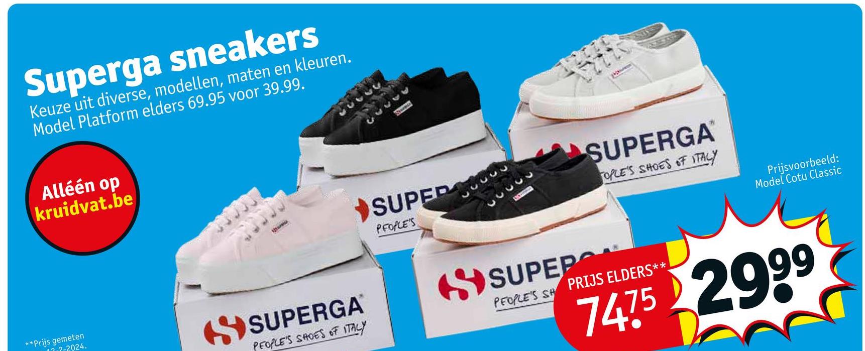 Superga sneakers
Keuze uit diverse, modellen, maten en kleuren.
Model Platform elders 69.95 voor 39.99.
Alléén op
kruidvat.be
SUPER
PEOPLE'S
33333
33333
SUPERGA™
OPLE'S SHOES OF ITALY
Prijsvoorbeeld:
Model Cotu Classic
**Prijs gemeten
2-2024.
SUPERGA
PEOPLE'S SHOES OF ITALY
SUPEPO
PEOPLE'S SH PRIJS ELDERS**
7475 2999