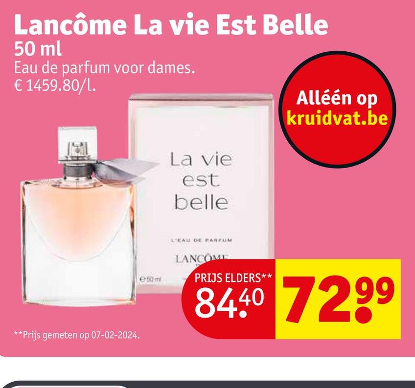 Lancôme La vie Est Belle
50 ml
Eau de parfum voor dames.
€ 1459.80/1.
**Prijs gemeten op 07-02-2024.
e50m
La vie
est
belle
Alléén op
kruidvat.be
L'EAU DE PARFUM
LANCOME
PRIJS ELDERS**
84.40 7299