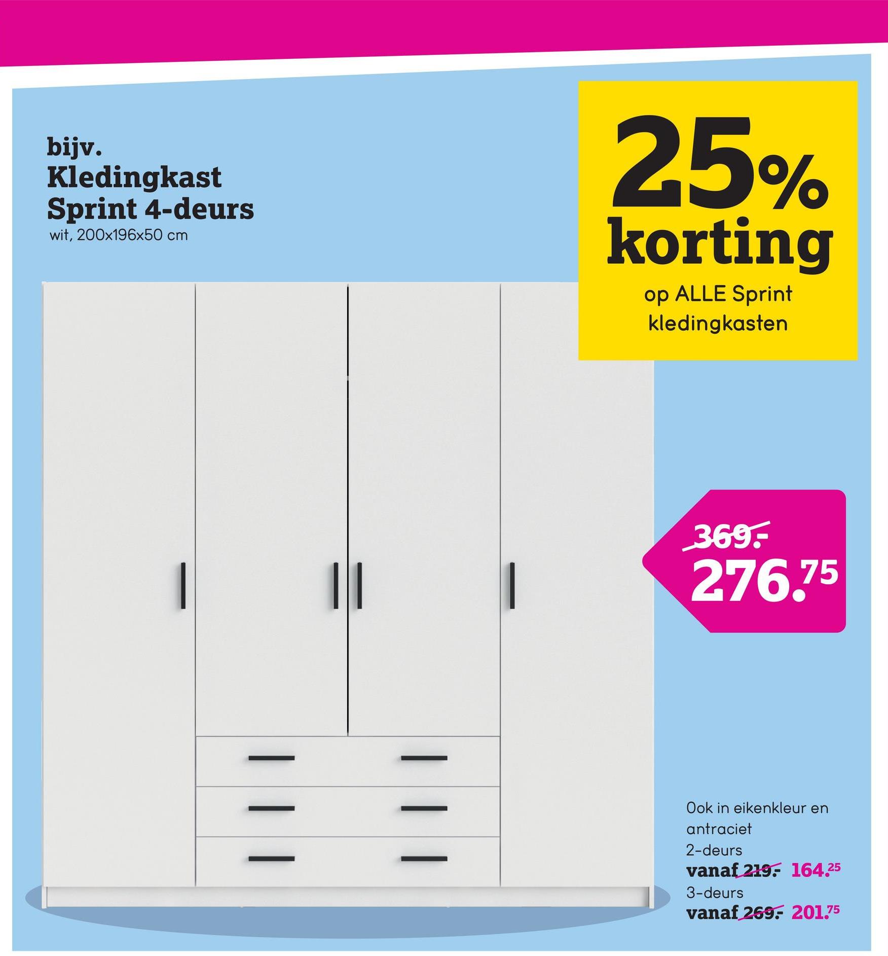 bijv.
Kledingkast
Sprint 4-deurs
wit, 200x196x50 cm
25%
korting
op ALLE Sprint
kledingkasten
| |
369.-
276.75
| | |
Ook in eikenkleur en
antraciet
2-deurs
vanaf 219 164.25
3-deurs
vanaf 269 201.75