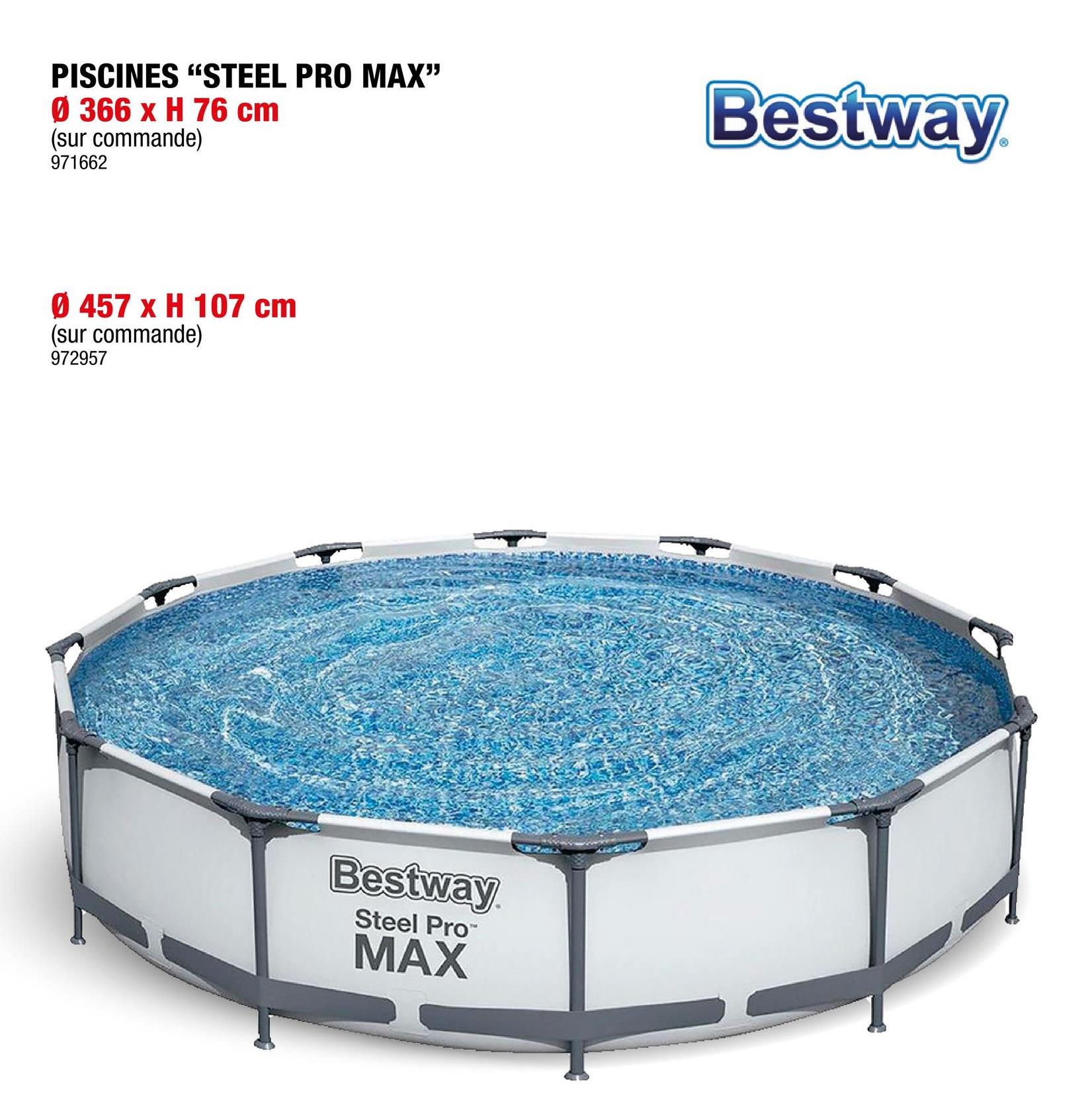 PISCINES "STEEL PRO MAX"
Ø 366 x H 76 cm
(sur commande)
971662
Bestway
Ø 457 x H 107 cm
(sur commande)
972957
Bestway
Steel Pro™
MAX