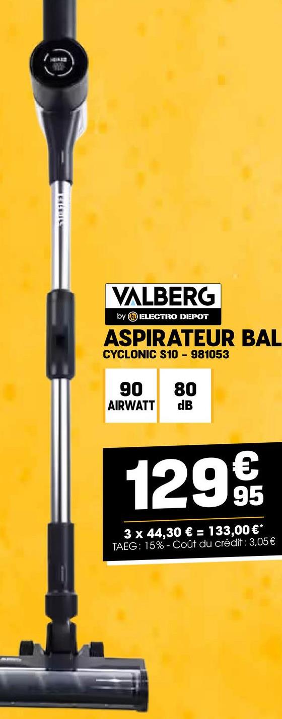 VALBERG
by ELECTRO DEPOT
ASPIRATEUR BAL
CYCLONIC S10 - 981053
90 80
AIRWATT
dB
129€
95
3 x 44,30 € = 133,00 €*
TAEG: 15%- Coût du crédit : 3,05€