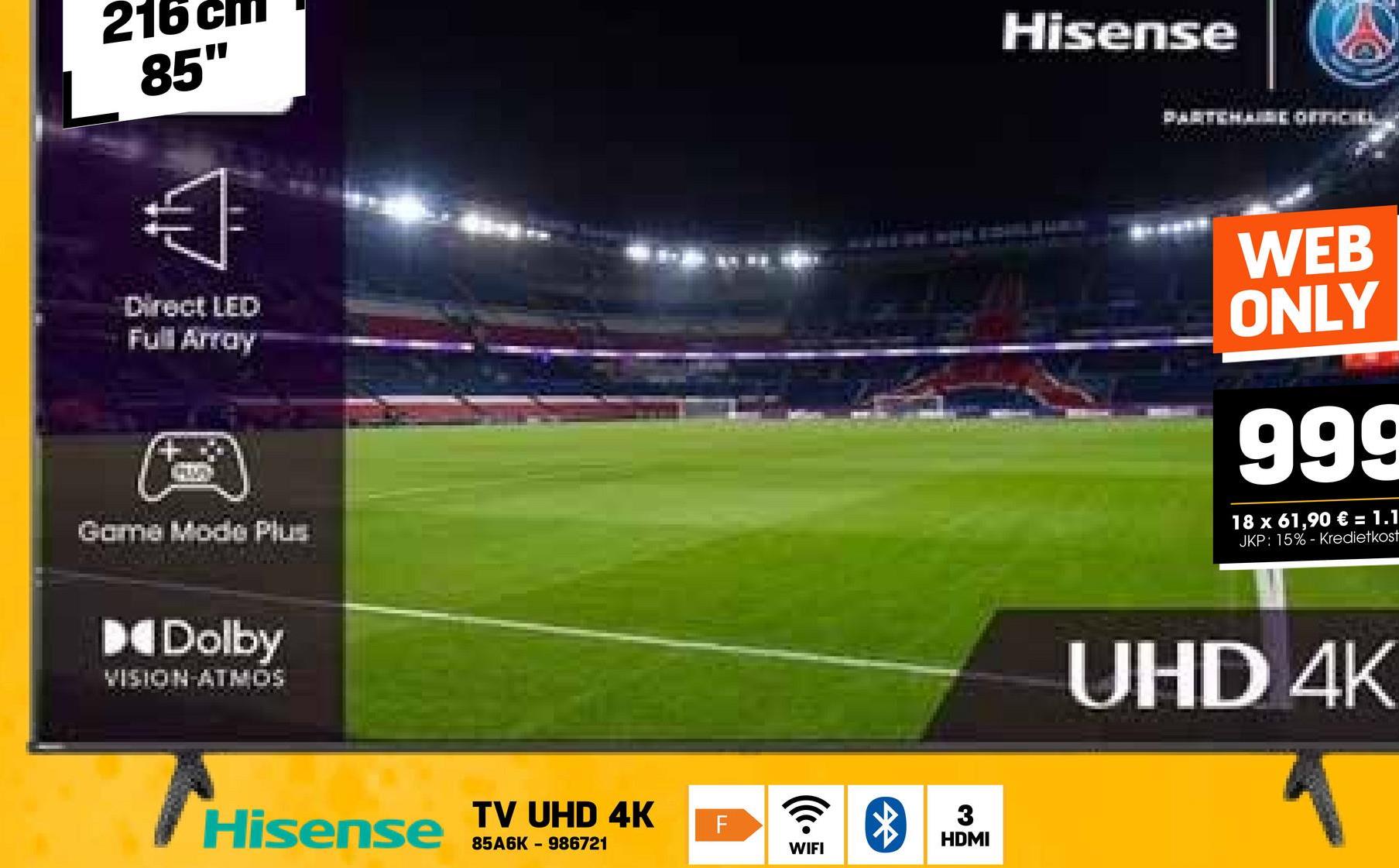 216
85"
Hisense
Direct LED
Full Array
Game Mode Plus
Dolby
VISION ATMOS
Hisense
TV UHD 4K
85A6K 986721
F
ི®
WIFI
3
HDMI
WEB
ONLY
999
18 x 61,90 € = 1.1
JKP: 15%- Kredietkost
UHD 4K