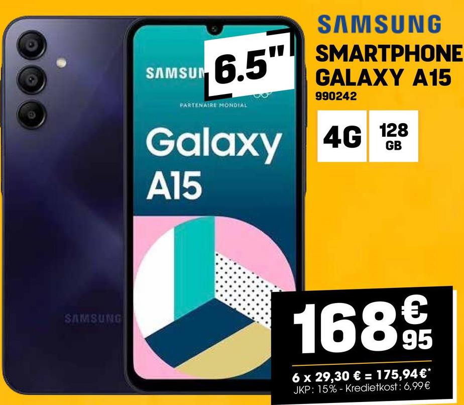 SAMSUNG
SAMSUNG
SAMSUN
6.5" SMARTPHONE
GALAXY A15
PARTENAIRE MONDIAL
990242
Galaxy 4G 128
A15
1689€t
95
6 x 29,30 € = 175,94€*
JKP: 15%- Kredietkost: 6,99€