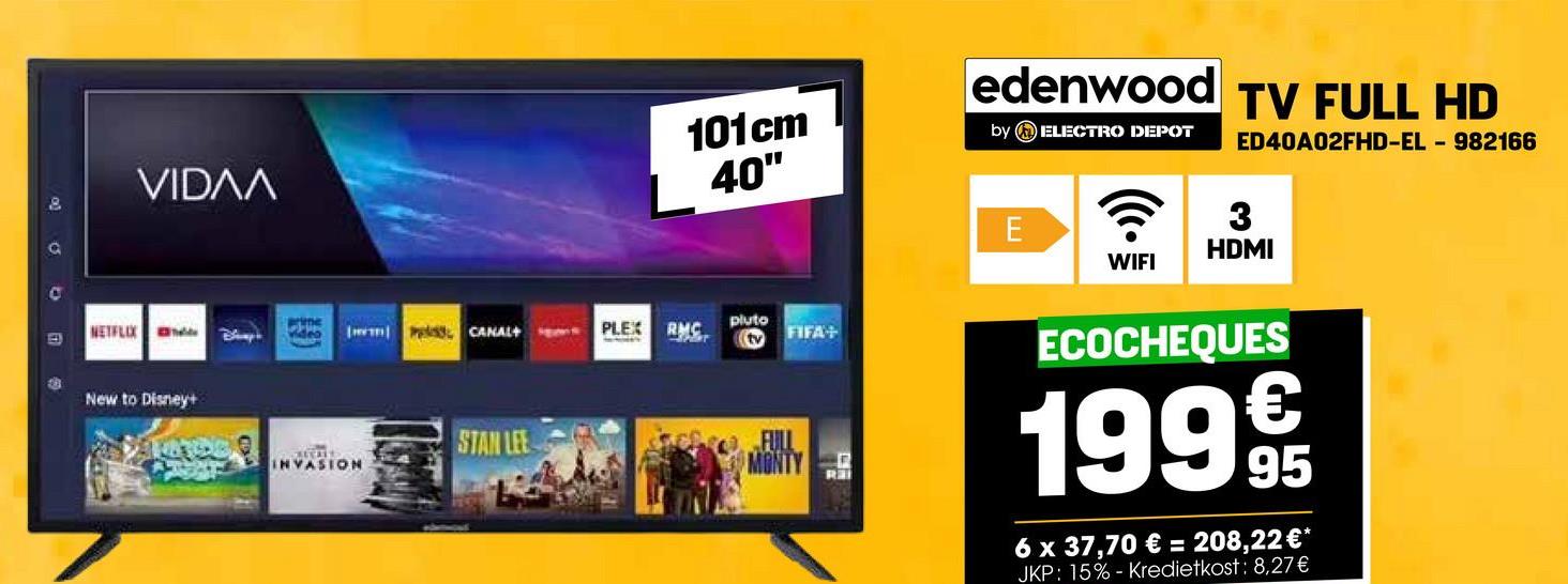VIDɅA
edenwood TV FULL HD
101cm
40"
by ELECTRO DEPOT
E
WIFI
ED40A02FHD-EL - 982166
? 3
HDMI
prime
E
NETFLIX B
deo IP CANAL+
PLEX RMC
pluto
tv
B
New to Disney+
STAN LEE
INVASION
FIFA+
FULL
MONTY
ECOCHEQUES
199 9t
95
6 x 37,70 € = 208,22 €*
JKP: 15% - Kredietkost: 8,27€