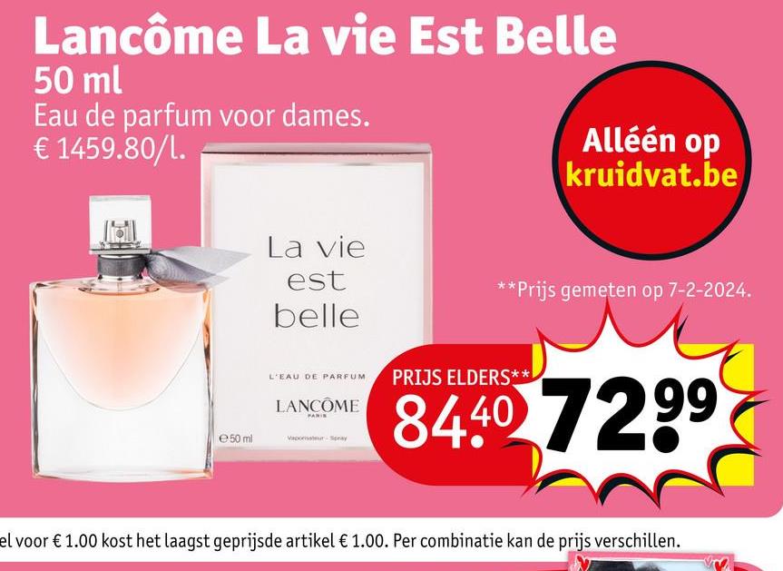 Lancôme La vie Est Belle
50 ml
Eau de parfum voor dames.
€ 1459.80/l.
Alléén op
kruidvat.be
La vie
est
belle
**Prijs gemeten op 7-2-2024.
L'EAU DE PARFUM
LANCÔME
PANIS
e 50 ml
Vaporisateur Spray
PRIJS ELDERS**
8440 7299
el voor € 1.00 kost het laagst geprijsde artikel € 1.00. Per combinatie kan de prijs verschillen.