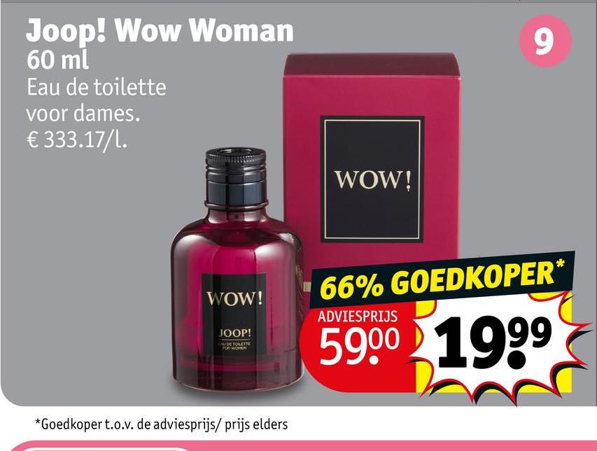Joop! Wow Woman
60 ml
Eau de toilette
voor dames.
€ 333.17/l.
WOW!
9
WOW!
JOOP!
DE TOLETTE
FOR WOMEN
*Goedkoper t.o.v. de adviesprijs/ prijs elders
66% GOEDKOPER*
ADVIESPRIJS
5900 1999